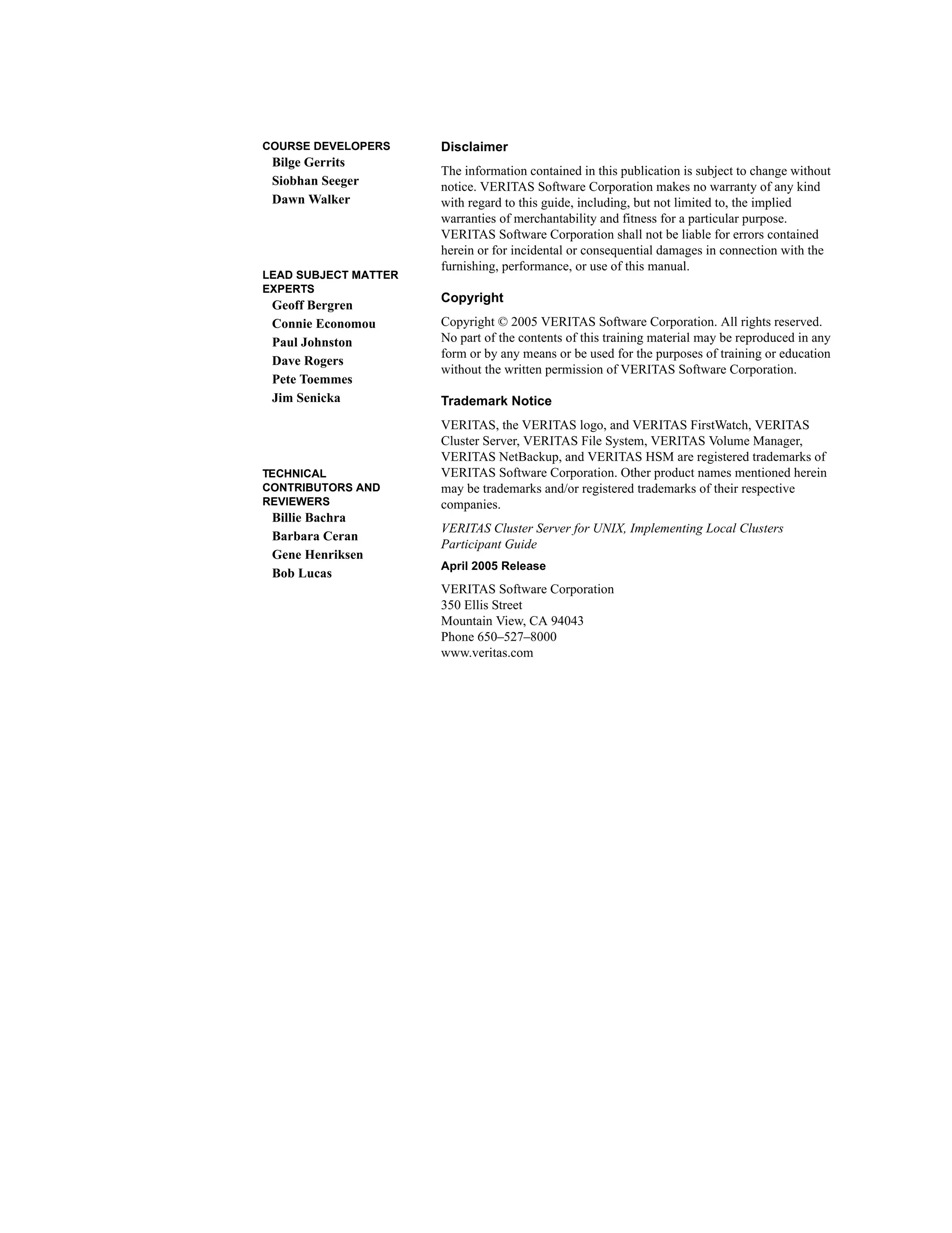 COURSE DEVELOPERS
Bilge Gerrits
Siobhan Seeger
Dawn Walker
LEAD SUBJECT MATTER
EXPERTS
Geoff Bergren
Connie Economou
Paul Johnston
Dave Rogers
Pete Toemmes
Jim Senicka
TECHNICAL
CONTRIBUTORS AND
REVIEWERS
Billie Bachra
Barbara Ceran
Gene Henriksen
Bob Lucas
Disclaimer
The information contained in this publication is subject to change without
notice. VERITAS Software Corporation makes no warranty of any kind
with regard to this guide, including, but not limited to, the implied
warranties of merchantability and fitness for a particular purpose.
VERITAS Software Corporation shall not be liable for errors contained
herein or for incidental or consequential damages in connection with the
furnishing, performance, or use of this manual.
Copyright
Copyright © 2005 VERITAS Software Corporation. All rights reserved.
No part of the contents of this training material may be reproduced in any
form or by any means or be used for the purposes of training or education
without the written permission of VERITAS Software Corporation.
Trademark Notice
VERITAS, the VERITAS logo, and VERITAS FirstWatch, VERITAS
Cluster Server, VERITAS File System, VERITAS Volume Manager,
VERITAS NetBackup, and VERITAS HSM are registered trademarks of
VERITAS Software Corporation. Other product names mentioned herein
may be trademarks and/or registered trademarks of their respective
companies.
VERITAS Cluster Server for UNIX, Implementing Local Clusters
Participant Guide
April 2005 Release
VERITAS Software Corporation
350 Ellis Street
Mountain View, CA 94043
Phone 650–527–8000
www.veritas.com
 