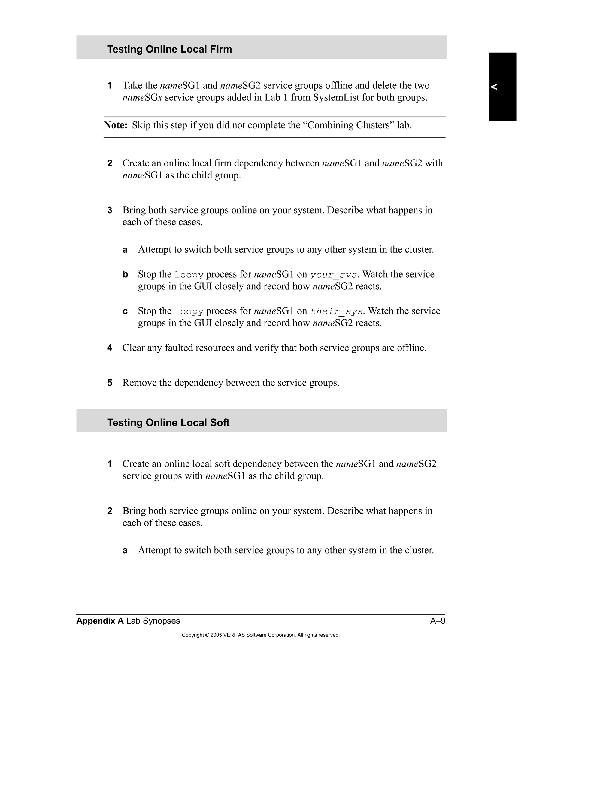 Appendix A Lab Synopses A–9
Copyright © 2005 VERITAS Software Corporation. All rights reserved.
A
1 Take the nameSG1 and nameSG2 service groups offline and delete the two
nameSGx service groups added in Lab 1 from SystemList for both groups.
Note: Skip this step if you did not complete the “Combining Clusters” lab.
2 Create an online local firm dependency between nameSG1 and nameSG2 with
nameSG1 as the child group.
3 Bring both service groups online on your system. Describe what happens in
each of these cases.
a Attempt to switch both service groups to any other system in the cluster.
b Stop the loopy process for nameSG1 on your_sys. Watch the service
groups in the GUI closely and record how nameSG2 reacts.
c Stop the loopy process for nameSG1 on their_sys. Watch the service
groups in the GUI closely and record how nameSG2 reacts.
4 Clear any faulted resources and verify that both service groups are offline.
5 Remove the dependency between the service groups.
1 Create an online local soft dependency between the nameSG1 and nameSG2
service groups with nameSG1 as the child group.
2 Bring both service groups online on your system. Describe what happens in
each of these cases.
a Attempt to switch both service groups to any other system in the cluster.
Testing Online Local Firm
Testing Online Local Soft
 