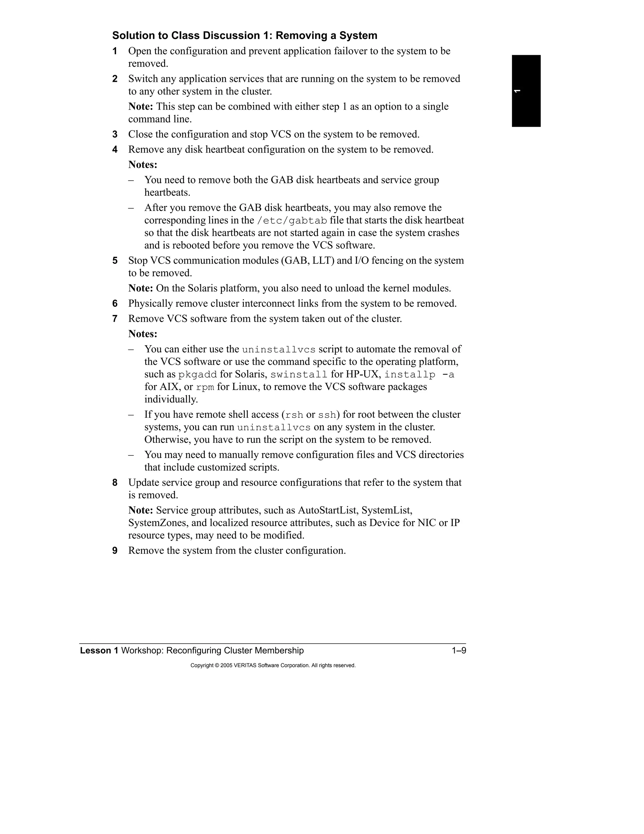 Lesson 1 Workshop: Reconfiguring Cluster Membership 1–9
Copyright © 2005 VERITAS Software Corporation. All rights reserved.
1
Solution to Class Discussion 1: Removing a System
1 Open the configuration and prevent application failover to the system to be
removed.
2 Switch any application services that are running on the system to be removed
to any other system in the cluster.
Note: This step can be combined with either step 1 as an option to a single
command line.
3 Close the configuration and stop VCS on the system to be removed.
4 Remove any disk heartbeat configuration on the system to be removed.
Notes:
– You need to remove both the GAB disk heartbeats and service group
heartbeats.
– After you remove the GAB disk heartbeats, you may also remove the
corresponding lines in the /etc/gabtab file that starts the disk heartbeat
so that the disk heartbeats are not started again in case the system crashes
and is rebooted before you remove the VCS software.
5 Stop VCS communication modules (GAB, LLT) and I/O fencing on the system
to be removed.
Note: On the Solaris platform, you also need to unload the kernel modules.
6 Physically remove cluster interconnect links from the system to be removed.
7 Remove VCS software from the system taken out of the cluster.
Notes:
– You can either use the uninstallvcs script to automate the removal of
the VCS software or use the command specific to the operating platform,
such as pkgadd for Solaris, swinstall for HP-UX, installp -a
for AIX, or rpm for Linux, to remove the VCS software packages
individually.
– If you have remote shell access (rsh or ssh) for root between the cluster
systems, you can run uninstallvcs on any system in the cluster.
Otherwise, you have to run the script on the system to be removed.
– You may need to manually remove configuration files and VCS directories
that include customized scripts.
8 Update service group and resource configurations that refer to the system that
is removed.
Note: Service group attributes, such as AutoStartList, SystemList,
SystemZones, and localized resource attributes, such as Device for NIC or IP
resource types, may need to be modified.
9 Remove the system from the cluster configuration.
 