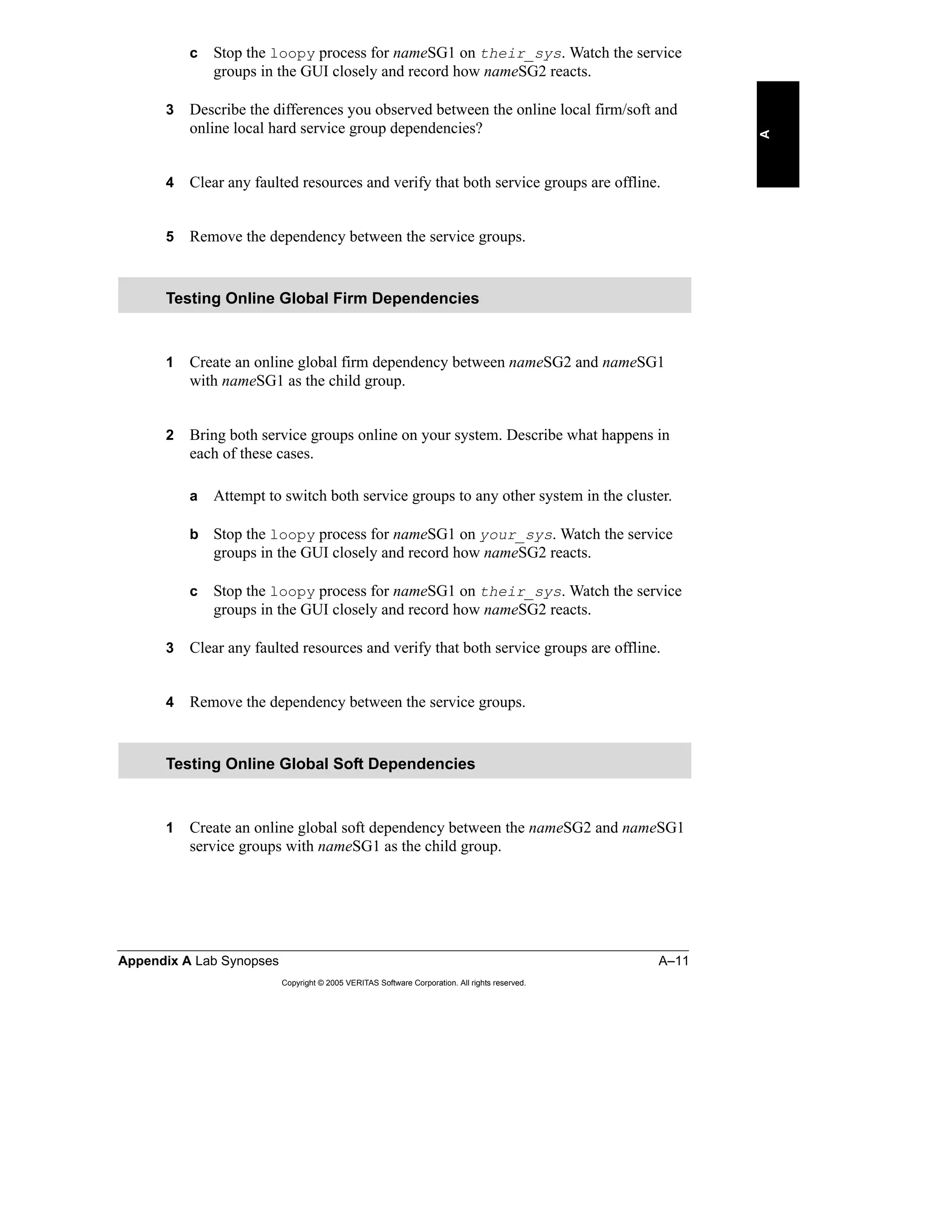 Appendix A Lab Synopses A–11
Copyright © 2005 VERITAS Software Corporation. All rights reserved.
A
c Stop the loopy process for nameSG1 on their_sys. Watch the service
groups in the GUI closely and record how nameSG2 reacts.
3 Describe the differences you observed between the online local firm/soft and
online local hard service group dependencies?
4 Clear any faulted resources and verify that both service groups are offline.
5 Remove the dependency between the service groups.
1 Create an online global firm dependency between nameSG2 and nameSG1
with nameSG1 as the child group.
2 Bring both service groups online on your system. Describe what happens in
each of these cases.
a Attempt to switch both service groups to any other system in the cluster.
b Stop the loopy process for nameSG1 on your_sys. Watch the service
groups in the GUI closely and record how nameSG2 reacts.
c Stop the loopy process for nameSG1 on their_sys. Watch the service
groups in the GUI closely and record how nameSG2 reacts.
3 Clear any faulted resources and verify that both service groups are offline.
4 Remove the dependency between the service groups.
1 Create an online global soft dependency between the nameSG2 and nameSG1
service groups with nameSG1 as the child group.
Testing Online Global Firm Dependencies
Testing Online Global Soft Dependencies
 