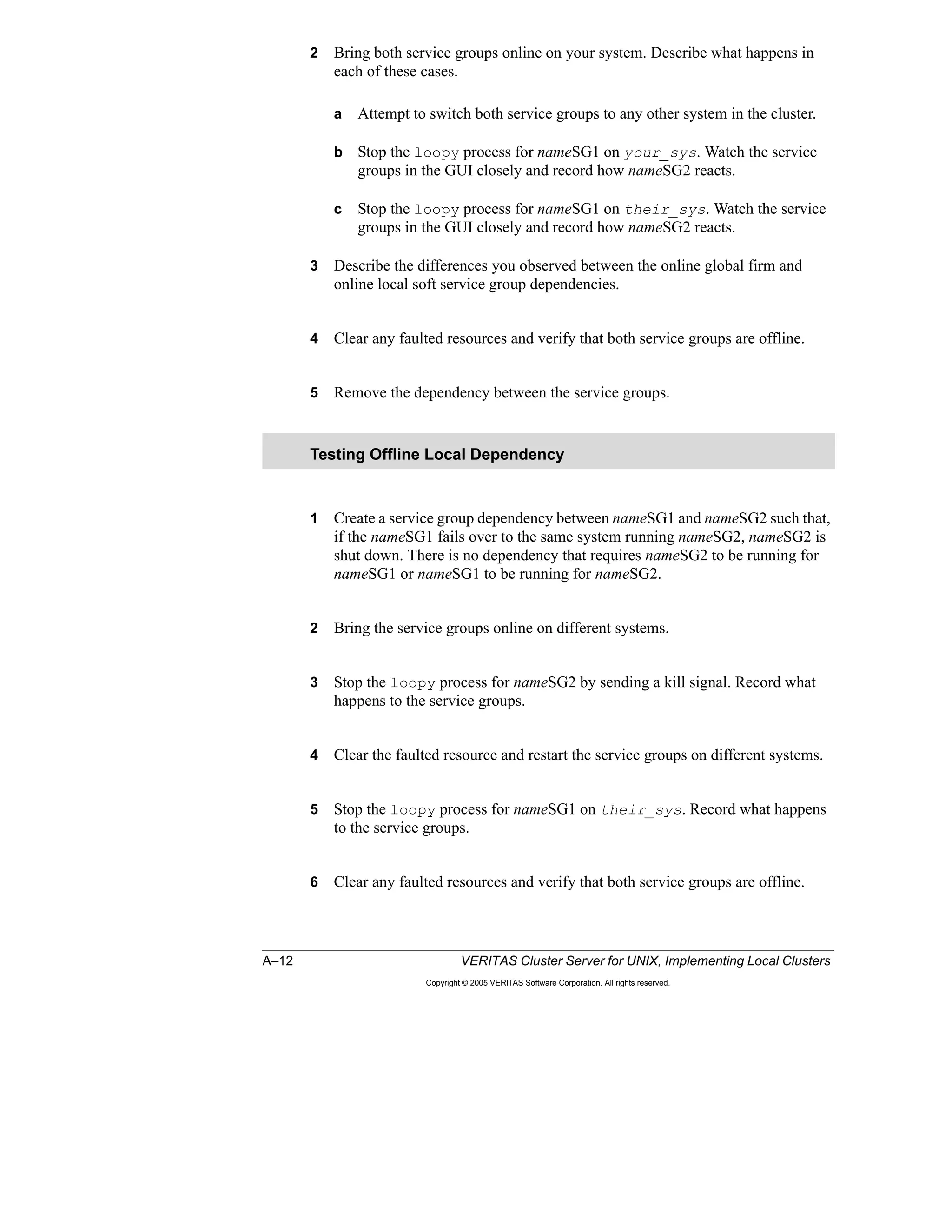 A–12 VERITAS Cluster Server for UNIX, Implementing Local Clusters
Copyright © 2005 VERITAS Software Corporation. All rights reserved.
2 Bring both service groups online on your system. Describe what happens in
each of these cases.
a Attempt to switch both service groups to any other system in the cluster.
b Stop the loopy process for nameSG1 on your_sys. Watch the service
groups in the GUI closely and record how nameSG2 reacts.
c Stop the loopy process for nameSG1 on their_sys. Watch the service
groups in the GUI closely and record how nameSG2 reacts.
3 Describe the differences you observed between the online global firm and
online local soft service group dependencies.
4 Clear any faulted resources and verify that both service groups are offline.
5 Remove the dependency between the service groups.
1 Create a service group dependency between nameSG1 and nameSG2 such that,
if the nameSG1 fails over to the same system running nameSG2, nameSG2 is
shut down. There is no dependency that requires nameSG2 to be running for
nameSG1 or nameSG1 to be running for nameSG2.
2 Bring the service groups online on different systems.
3 Stop the loopy process for nameSG2 by sending a kill signal. Record what
happens to the service groups.
4 Clear the faulted resource and restart the service groups on different systems.
5 Stop the loopy process for nameSG1 on their_sys. Record what happens
to the service groups.
6 Clear any faulted resources and verify that both service groups are offline.
Testing Offline Local Dependency
 