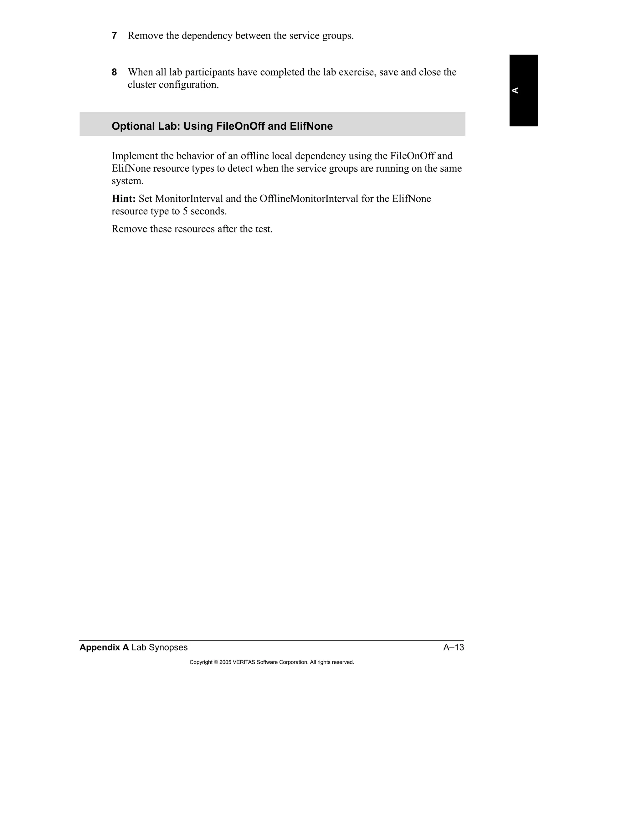 Appendix A Lab Synopses A–13
Copyright © 2005 VERITAS Software Corporation. All rights reserved.
A
7 Remove the dependency between the service groups.
8 When all lab participants have completed the lab exercise, save and close the
cluster configuration.
Implement the behavior of an offline local dependency using the FileOnOff and
ElifNone resource types to detect when the service groups are running on the same
system.
Hint: Set MonitorInterval and the OfflineMonitorInterval for the ElifNone
resource type to 5 seconds.
Remove these resources after the test.
Optional Lab: Using FileOnOff and ElifNone
 