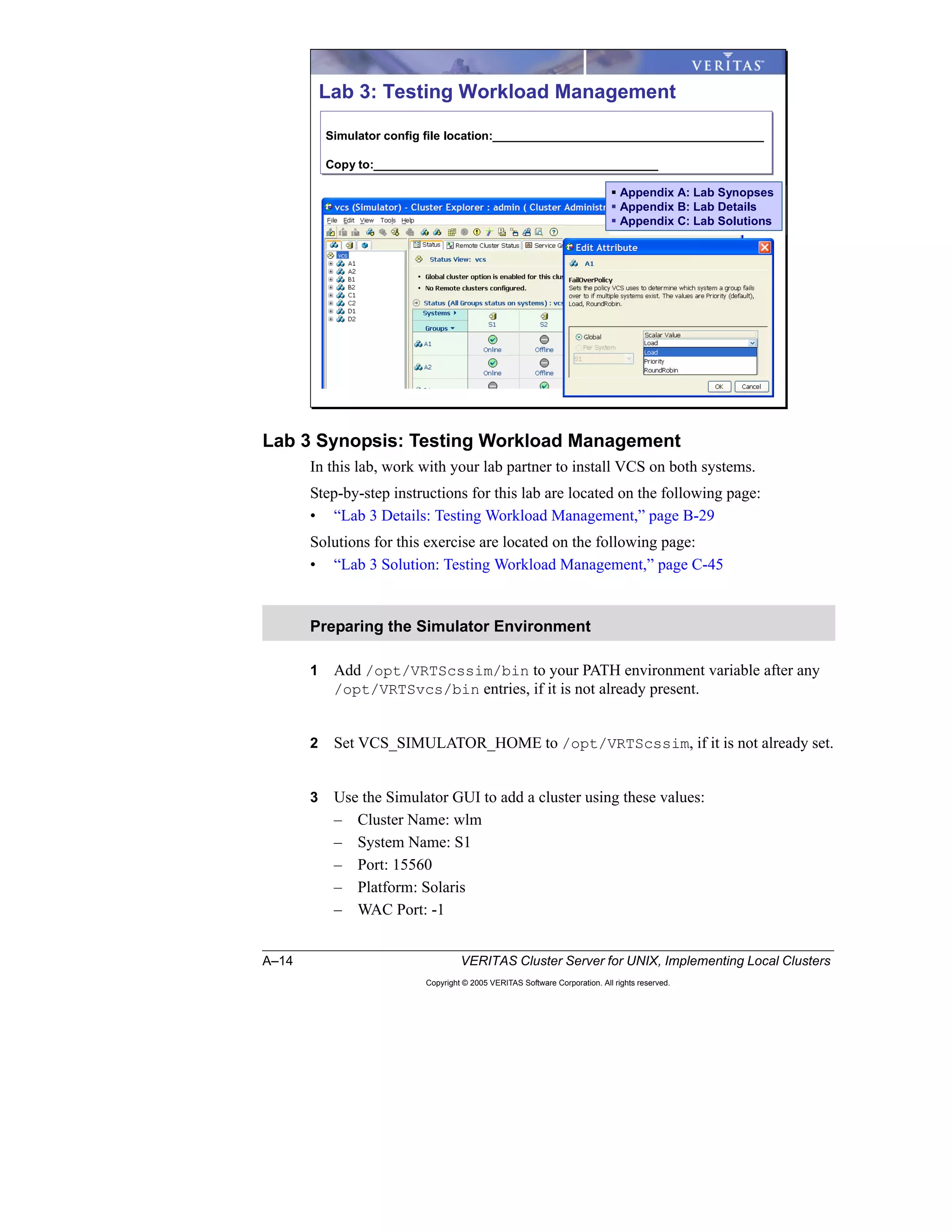 A–14 VERITAS Cluster Server for UNIX, Implementing Local Clusters
Copyright © 2005 VERITAS Software Corporation. All rights reserved.
Lab 3 Synopsis: Testing Workload Management
In this lab, work with your lab partner to install VCS on both systems.
Step-by-step instructions for this lab are located on the following page:
• “Lab 3 Details: Testing Workload Management,” page B-29
Solutions for this exercise are located on the following page:
• “Lab 3 Solution: Testing Workload Management,” page C-45
1 Add /opt/VRTScssim/bin to your PATH environment variable after any
/opt/VRTSvcs/bin entries, if it is not already present.
2 Set VCS_SIMULATOR_HOME to /opt/VRTScssim, if it is not already set.
3 Use the Simulator GUI to add a cluster using these values:
– Cluster Name: wlm
– System Name: S1
– Port: 15560
– Platform: Solaris
– WAC Port: -1
Preparing the Simulator Environment
Lab 3: Testing Workload Management
Simulator config file location:_________________________________________
Copy to:___________________________________________
Simulator config file location:_________________________________________
Copy to:___________________________________________
Appendix A: Lab Synopses
Appendix B: Lab Details
Appendix C: Lab Solutions
Appendix A: Lab Synopses
Appendix B: Lab Details
Appendix C: Lab Solutions
 