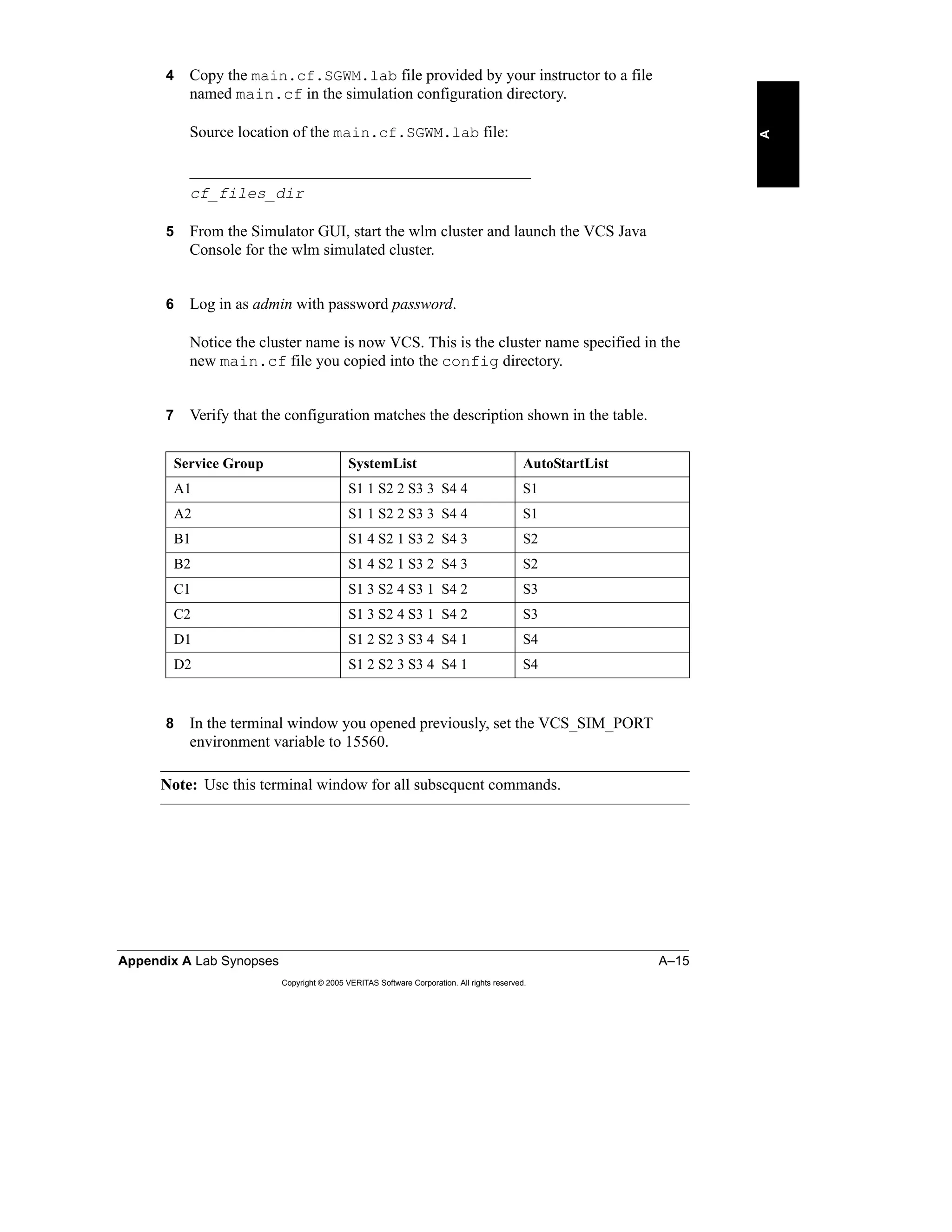 Appendix A Lab Synopses A–15
Copyright © 2005 VERITAS Software Corporation. All rights reserved.
A
4 Copy the main.cf.SGWM.lab file provided by your instructor to a file
named main.cf in the simulation configuration directory.
Source location of the main.cf.SGWM.lab file:
___________________________________________
cf_files_dir
5 From the Simulator GUI, start the wlm cluster and launch the VCS Java
Console for the wlm simulated cluster.
6 Log in as admin with password password.
Notice the cluster name is now VCS. This is the cluster name specified in the
new main.cf file you copied into the config directory.
7 Verify that the configuration matches the description shown in the table.
8 In the terminal window you opened previously, set the VCS_SIM_PORT
environment variable to 15560.
Note: Use this terminal window for all subsequent commands.
Service Group SystemList AutoStartList
A1 S1 1 S2 2 S3 3 S4 4 S1
A2 S1 1 S2 2 S3 3 S4 4 S1
B1 S1 4 S2 1 S3 2 S4 3 S2
B2 S1 4 S2 1 S3 2 S4 3 S2
C1 S1 3 S2 4 S3 1 S4 2 S3
C2 S1 3 S2 4 S3 1 S4 2 S3
D1 S1 2 S2 3 S3 4 S4 1 S4
D2 S1 2 S2 3 S3 4 S4 1 S4
 