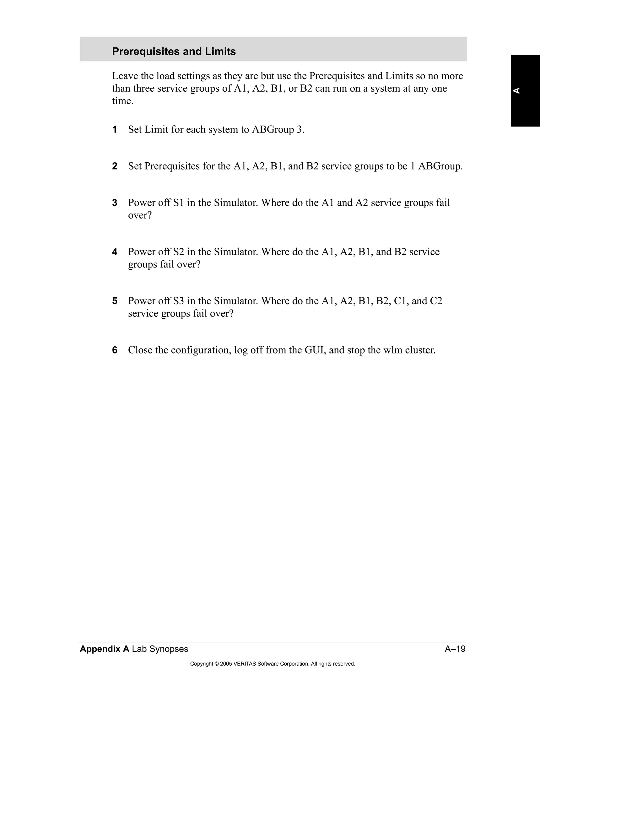 Appendix A Lab Synopses A–19
Copyright © 2005 VERITAS Software Corporation. All rights reserved.
A
Leave the load settings as they are but use the Prerequisites and Limits so no more
than three service groups of A1, A2, B1, or B2 can run on a system at any one
time.
1 Set Limit for each system to ABGroup 3.
2 Set Prerequisites for the A1, A2, B1, and B2 service groups to be 1 ABGroup.
3 Power off S1 in the Simulator. Where do the A1 and A2 service groups fail
over?
4 Power off S2 in the Simulator. Where do the A1, A2, B1, and B2 service
groups fail over?
5 Power off S3 in the Simulator. Where do the A1, A2, B1, B2, C1, and C2
service groups fail over?
6 Close the configuration, log off from the GUI, and stop the wlm cluster.
Prerequisites and Limits
 