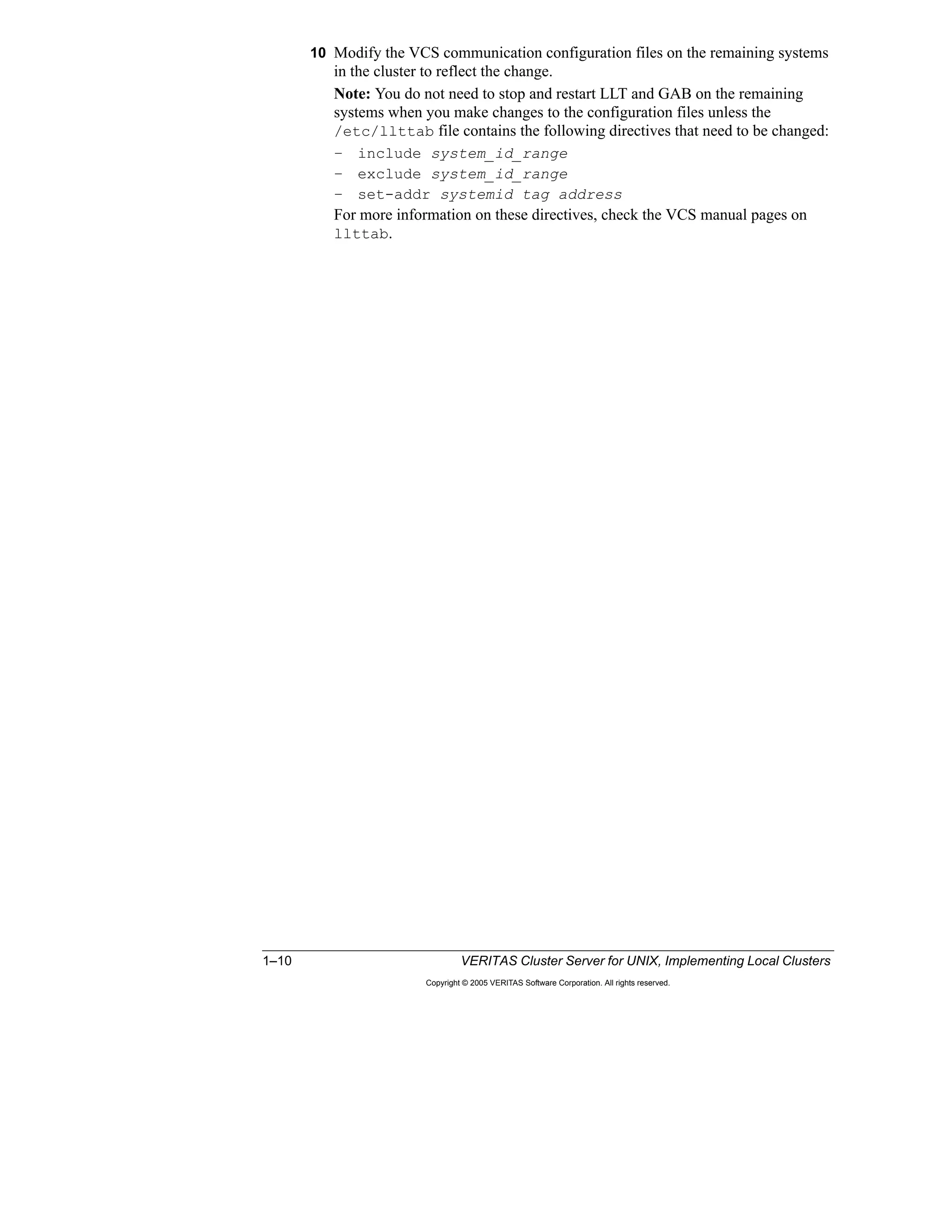 1–10 VERITAS Cluster Server for UNIX, Implementing Local Clusters
Copyright © 2005 VERITAS Software Corporation. All rights reserved.
10 Modify the VCS communication configuration files on the remaining systems
in the cluster to reflect the change.
Note: You do not need to stop and restart LLT and GAB on the remaining
systems when you make changes to the configuration files unless the
/etc/llttab file contains the following directives that need to be changed:
– include system_id_range
– exclude system_id_range
– set-addr systemid tag address
For more information on these directives, check the VCS manual pages on
llttab.
 