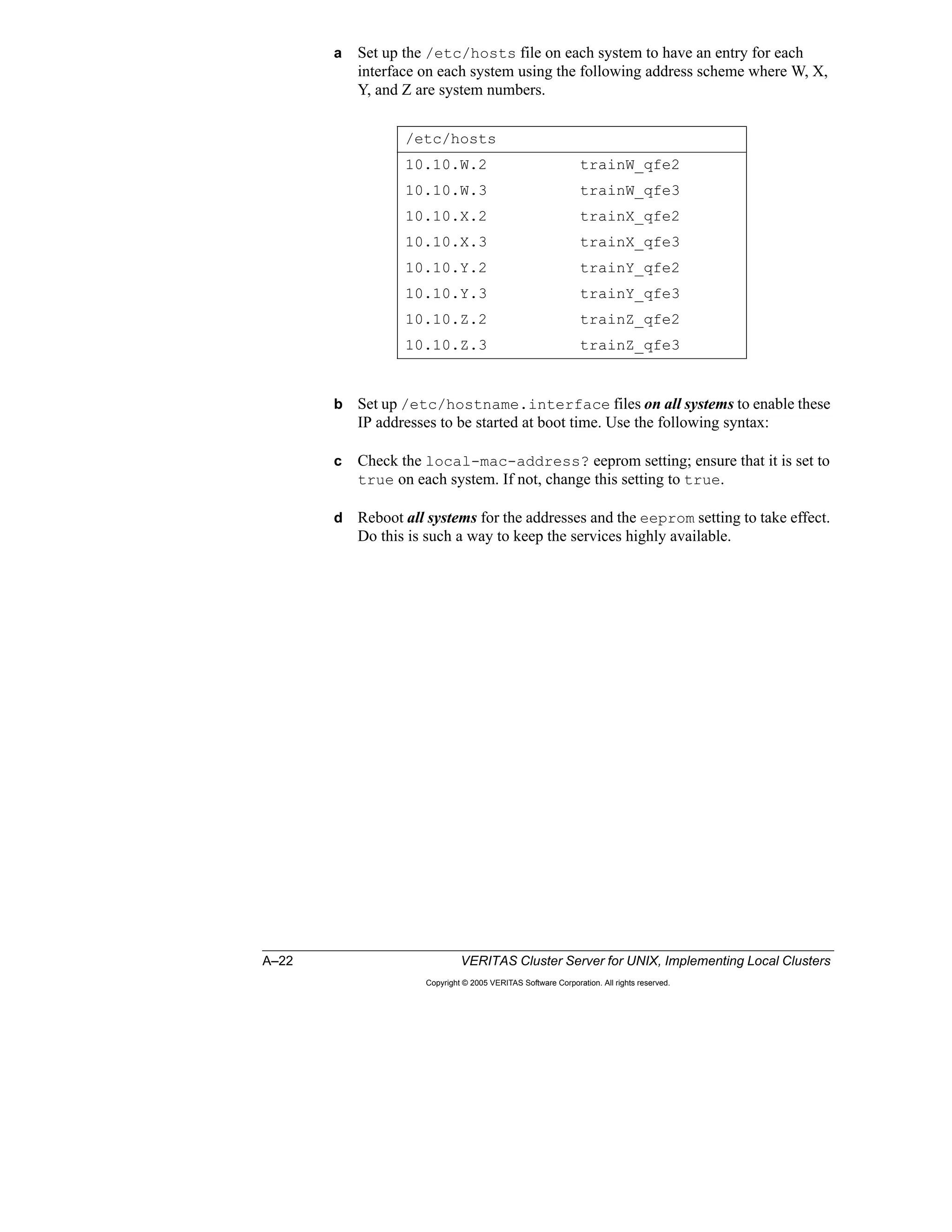 A–22 VERITAS Cluster Server for UNIX, Implementing Local Clusters
Copyright © 2005 VERITAS Software Corporation. All rights reserved.
a Set up the /etc/hosts file on each system to have an entry for each
interface on each system using the following address scheme where W, X,
Y, and Z are system numbers.
b Set up /etc/hostname.interface files on all systems to enable these
IP addresses to be started at boot time. Use the following syntax:
c Check the local-mac-address? eeprom setting; ensure that it is set to
true on each system. If not, change this setting to true.
d Reboot all systems for the addresses and the eeprom setting to take effect.
Do this is such a way to keep the services highly available.
/etc/hosts
10.10.W.2 trainW_qfe2
10.10.W.3 trainW_qfe3
10.10.X.2 trainX_qfe2
10.10.X.3 trainX_qfe3
10.10.Y.2 trainY_qfe2
10.10.Y.3 trainY_qfe3
10.10.Z.2 trainZ_qfe2
10.10.Z.3 trainZ_qfe3
 