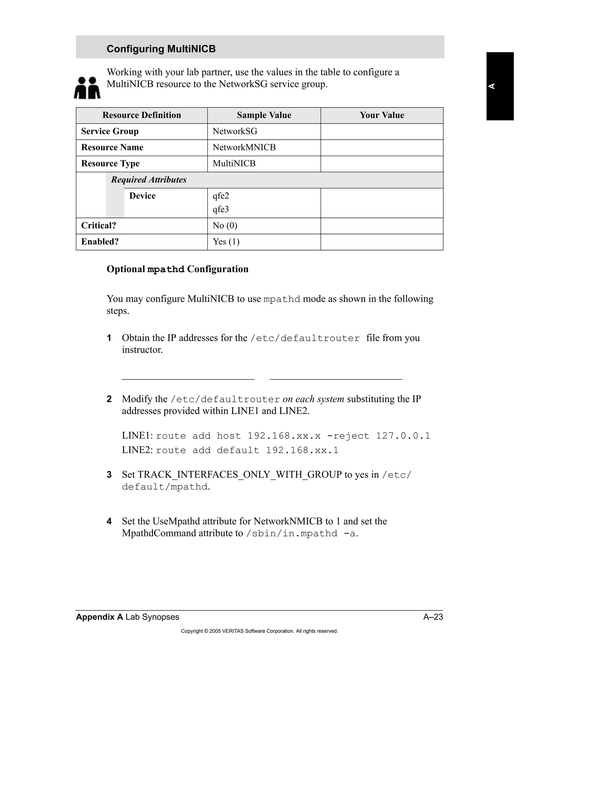 Appendix A Lab Synopses A–23
Copyright © 2005 VERITAS Software Corporation. All rights reserved.
A
Working with your lab partner, use the values in the table to configure a
MultiNICB resource to the NetworkSG service group.
Optional mpathd Configuration
You may configure MultiNICB to use mpathd mode as shown in the following
steps.
1 Obtain the IP addresses for the /etc/defaultrouter file from you
instructor.
__________________________ __________________________
2 Modify the /etc/defaultrouter on each system substituting the IP
addresses provided within LINE1 and LINE2.
LINE1: route add host 192.168.xx.x -reject 127.0.0.1
LINE2: route add default 192.168.xx.1
3 Set TRACK_INTERFACES_ONLY_WITH_GROUP to yes in /etc/
default/mpathd.
4 Set the UseMpathd attribute for NetworkNMICB to 1 and set the
MpathdCommand attribute to /sbin/in.mpathd -a.
Configuring MultiNICB
Resource Definition Sample Value Your Value
Service Group NetworkSG
Resource Name NetworkMNICB
Resource Type MultiNICB
Required Attributes
Device qfe2
qfe3
Critical? No (0)
Enabled? Yes (1)
 