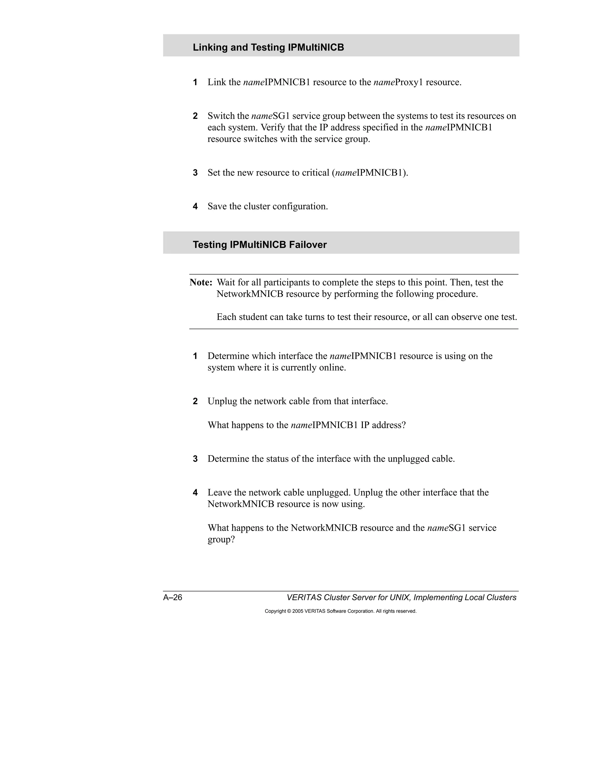 A–26 VERITAS Cluster Server for UNIX, Implementing Local Clusters
Copyright © 2005 VERITAS Software Corporation. All rights reserved.
1 Link the nameIPMNICB1 resource to the nameProxy1 resource.
2 Switch the nameSG1 service group between the systems to test its resources on
each system. Verify that the IP address specified in the nameIPMNICB1
resource switches with the service group.
3 Set the new resource to critical (nameIPMNICB1).
4 Save the cluster configuration.
Note: Wait for all participants to complete the steps to this point. Then, test the
NetworkMNICB resource by performing the following procedure.
Each student can take turns to test their resource, or all can observe one test.
1 Determine which interface the nameIPMNICB1 resource is using on the
system where it is currently online.
2 Unplug the network cable from that interface.
What happens to the nameIPMNICB1 IP address?
3 Determine the status of the interface with the unplugged cable.
4 Leave the network cable unplugged. Unplug the other interface that the
NetworkMNICB resource is now using.
What happens to the NetworkMNICB resource and the nameSG1 service
group?
Linking and Testing IPMultiNICB
Testing IPMultiNICB Failover
 