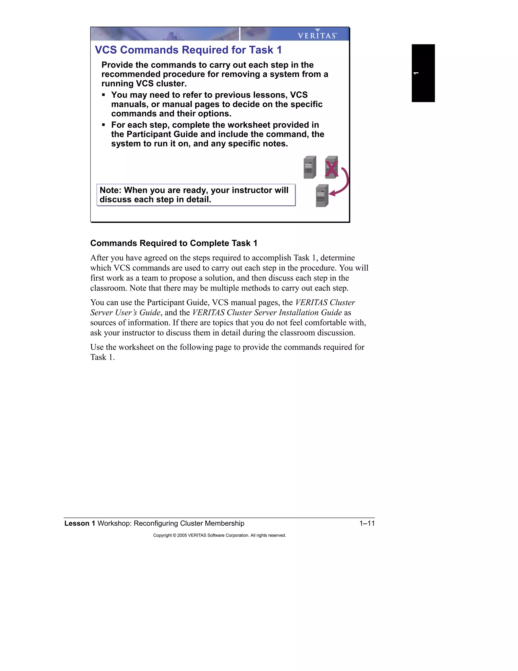Lesson 1 Workshop: Reconfiguring Cluster Membership 1–11
Copyright © 2005 VERITAS Software Corporation. All rights reserved.
1
Commands Required to Complete Task 1
After you have agreed on the steps required to accomplish Task 1, determine
which VCS commands are used to carry out each step in the procedure. You will
first work as a team to propose a solution, and then discuss each step in the
classroom. Note that there may be multiple methods to carry out each step.
You can use the Participant Guide, VCS manual pages, the VERITAS Cluster
Server User’s Guide, and the VERITAS Cluster Server Installation Guide as
sources of information. If there are topics that you do not feel comfortable with,
ask your instructor to discuss them in detail during the classroom discussion.
Use the worksheet on the following page to provide the commands required for
Task 1.
VCS Commands Required for Task 1
Provide the commands to carry out each step in the
recommended procedure for removing a system from a
running VCS cluster.
You may need to refer to previous lessons, VCS
manuals, or manual pages to decide on the specific
commands and their options.
For each step, complete the worksheet provided in
the Participant Guide and include the command, the
system to run it on, and any specific notes.
X
Note: When you are ready, your instructor will
discuss each step in detail.
Note: When you are ready, your instructor will
discuss each step in detail.
 