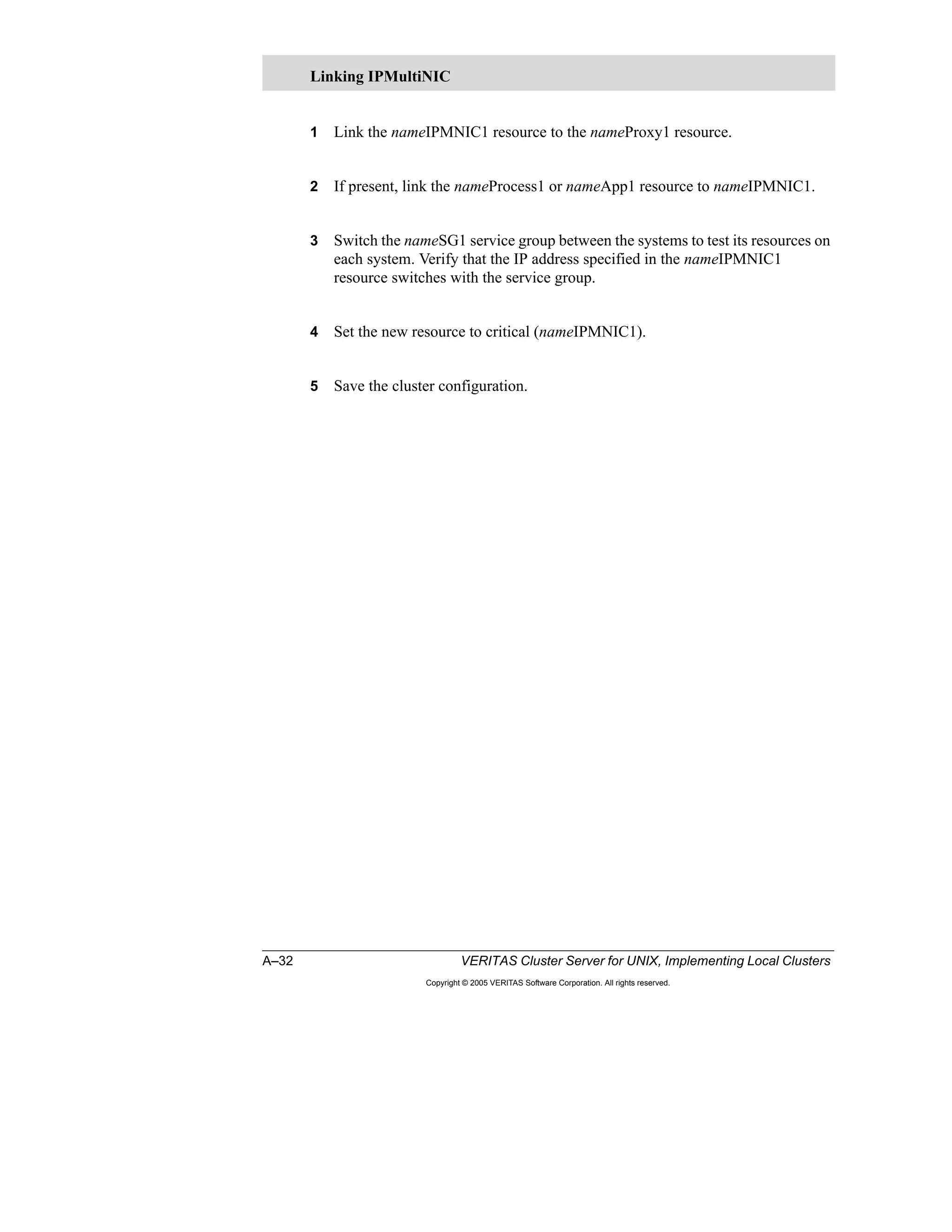 A–32 VERITAS Cluster Server for UNIX, Implementing Local Clusters
Copyright © 2005 VERITAS Software Corporation. All rights reserved.
1 Link the nameIPMNIC1 resource to the nameProxy1 resource.
2 If present, link the nameProcess1 or nameApp1 resource to nameIPMNIC1.
3 Switch the nameSG1 service group between the systems to test its resources on
each system. Verify that the IP address specified in the nameIPMNIC1
resource switches with the service group.
4 Set the new resource to critical (nameIPMNIC1).
5 Save the cluster configuration.
Linking IPMultiNIC
 