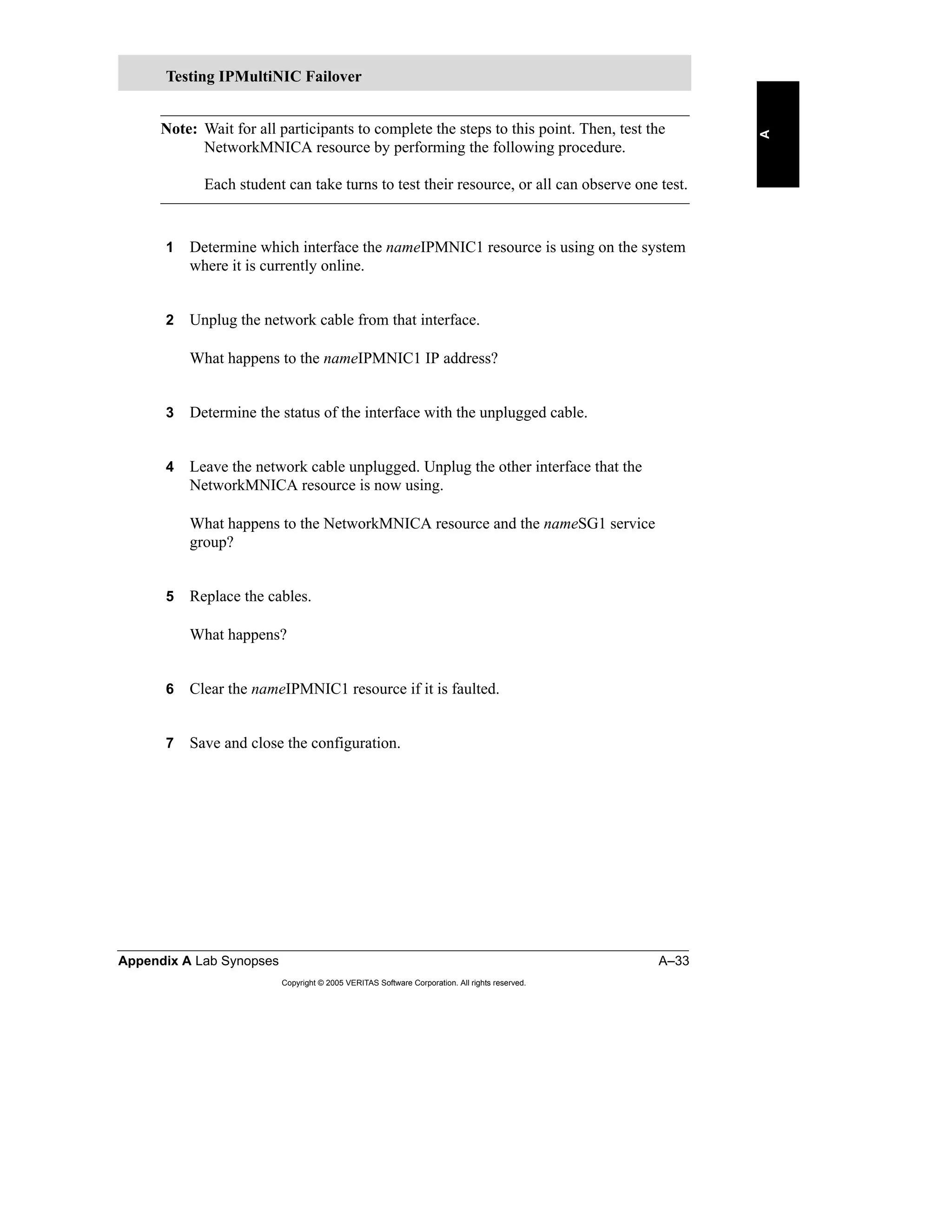 Appendix A Lab Synopses A–33
Copyright © 2005 VERITAS Software Corporation. All rights reserved.
A
Note: Wait for all participants to complete the steps to this point. Then, test the
NetworkMNICA resource by performing the following procedure.
Each student can take turns to test their resource, or all can observe one test.
1 Determine which interface the nameIPMNIC1 resource is using on the system
where it is currently online.
2 Unplug the network cable from that interface.
What happens to the nameIPMNIC1 IP address?
3 Determine the status of the interface with the unplugged cable.
4 Leave the network cable unplugged. Unplug the other interface that the
NetworkMNICA resource is now using.
What happens to the NetworkMNICA resource and the nameSG1 service
group?
5 Replace the cables.
What happens?
6 Clear the nameIPMNIC1 resource if it is faulted.
7 Save and close the configuration.
Testing IPMultiNIC Failover
 