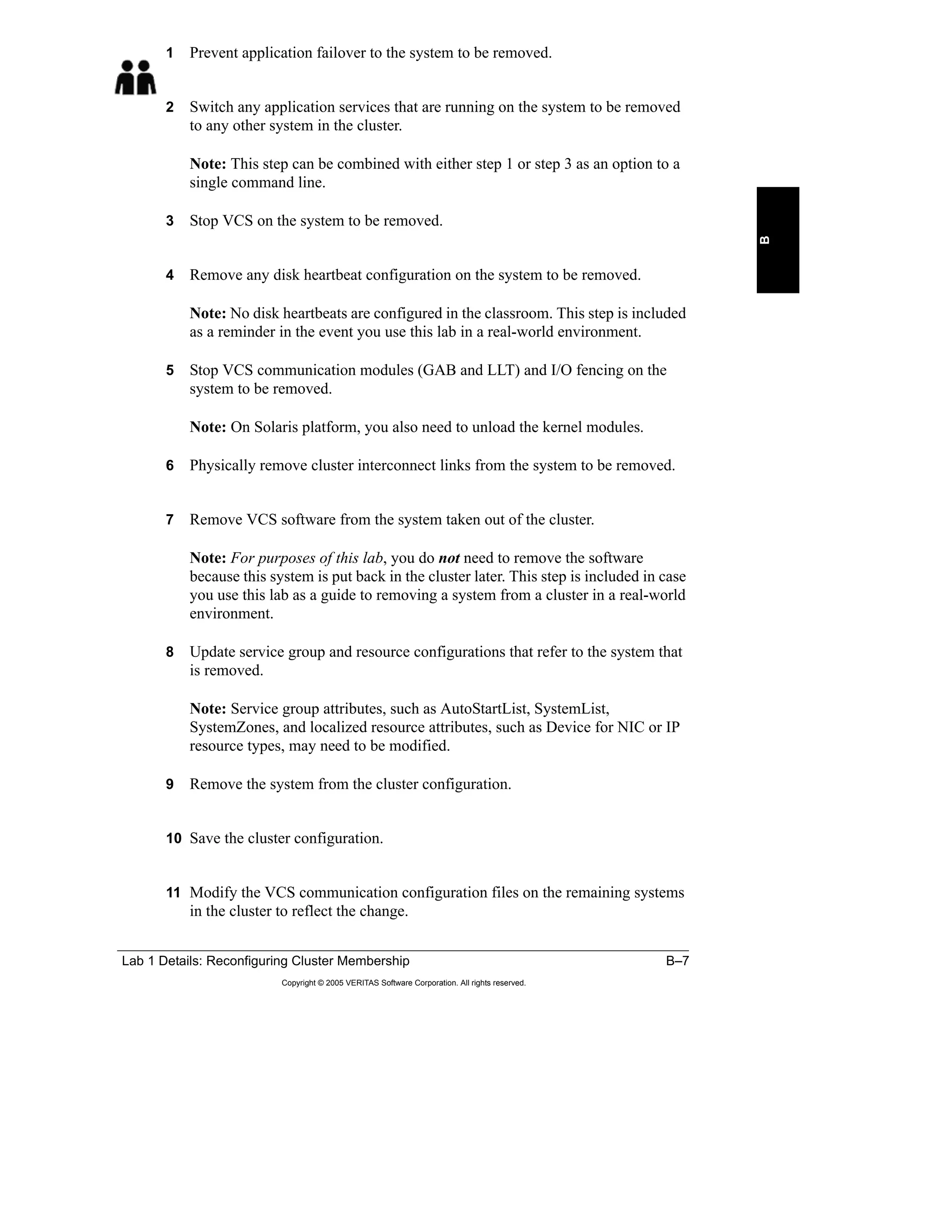 Lab 1 Details: Reconfiguring Cluster Membership B–7
Copyright © 2005 VERITAS Software Corporation. All rights reserved.
B
1 Prevent application failover to the system to be removed.
2 Switch any application services that are running on the system to be removed
to any other system in the cluster.
Note: This step can be combined with either step 1 or step 3 as an option to a
single command line.
3 Stop VCS on the system to be removed.
4 Remove any disk heartbeat configuration on the system to be removed.
Note: No disk heartbeats are configured in the classroom. This step is included
as a reminder in the event you use this lab in a real-world environment.
5 Stop VCS communication modules (GAB and LLT) and I/O fencing on the
system to be removed.
Note: On Solaris platform, you also need to unload the kernel modules.
6 Physically remove cluster interconnect links from the system to be removed.
7 Remove VCS software from the system taken out of the cluster.
Note: For purposes of this lab, you do not need to remove the software
because this system is put back in the cluster later. This step is included in case
you use this lab as a guide to removing a system from a cluster in a real-world
environment.
8 Update service group and resource configurations that refer to the system that
is removed.
Note: Service group attributes, such as AutoStartList, SystemList,
SystemZones, and localized resource attributes, such as Device for NIC or IP
resource types, may need to be modified.
9 Remove the system from the cluster configuration.
10 Save the cluster configuration.
11 Modify the VCS communication configuration files on the remaining systems
in the cluster to reflect the change.
 