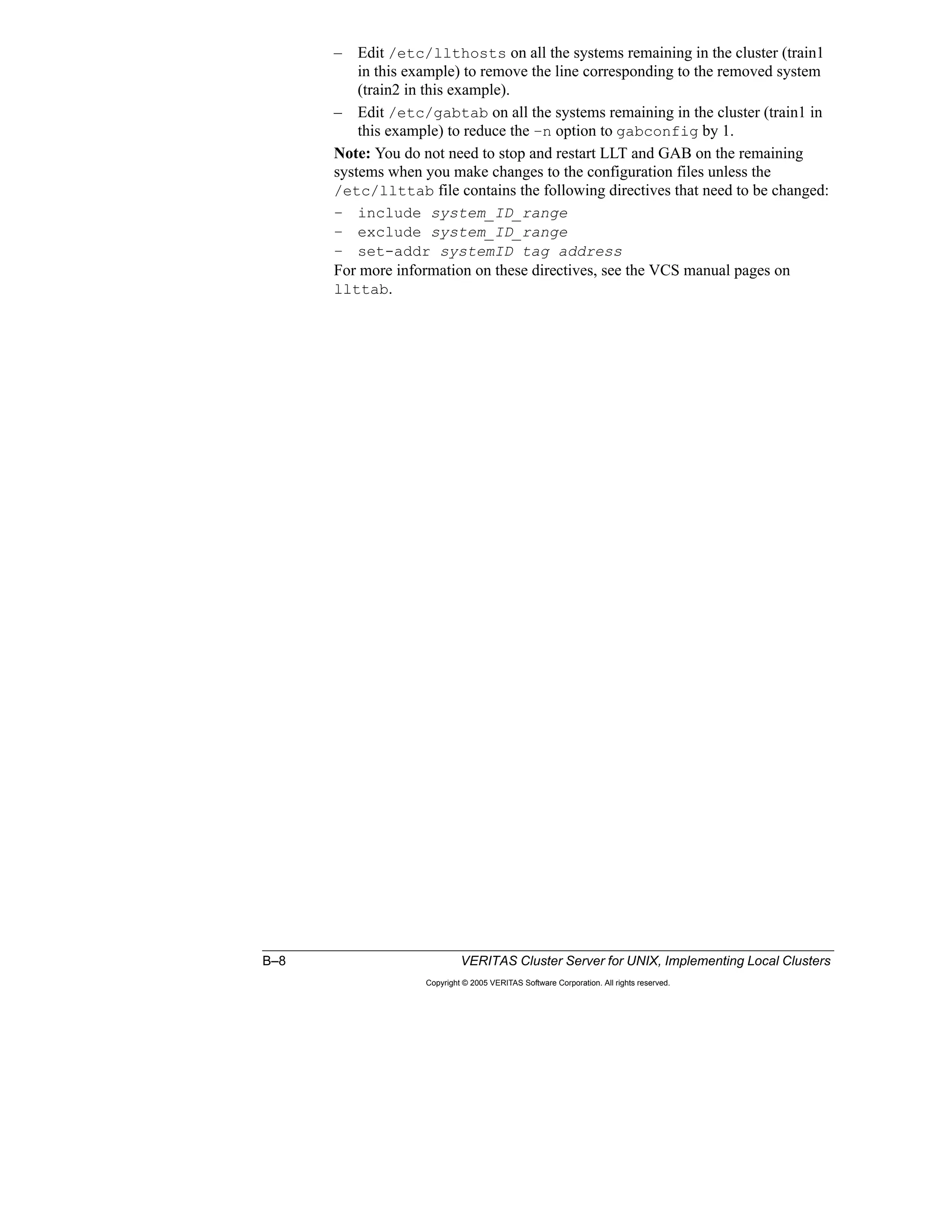 B–8 VERITAS Cluster Server for UNIX, Implementing Local Clusters
Copyright © 2005 VERITAS Software Corporation. All rights reserved.
– Edit /etc/llthosts on all the systems remaining in the cluster (train1
in this example) to remove the line corresponding to the removed system
(train2 in this example).
– Edit /etc/gabtab on all the systems remaining in the cluster (train1 in
this example) to reduce the –n option to gabconfig by 1.
Note: You do not need to stop and restart LLT and GAB on the remaining
systems when you make changes to the configuration files unless the
/etc/llttab file contains the following directives that need to be changed:
– include system_ID_range
– exclude system_ID_range
– set-addr systemID tag address
For more information on these directives, see the VCS manual pages on
llttab.
 