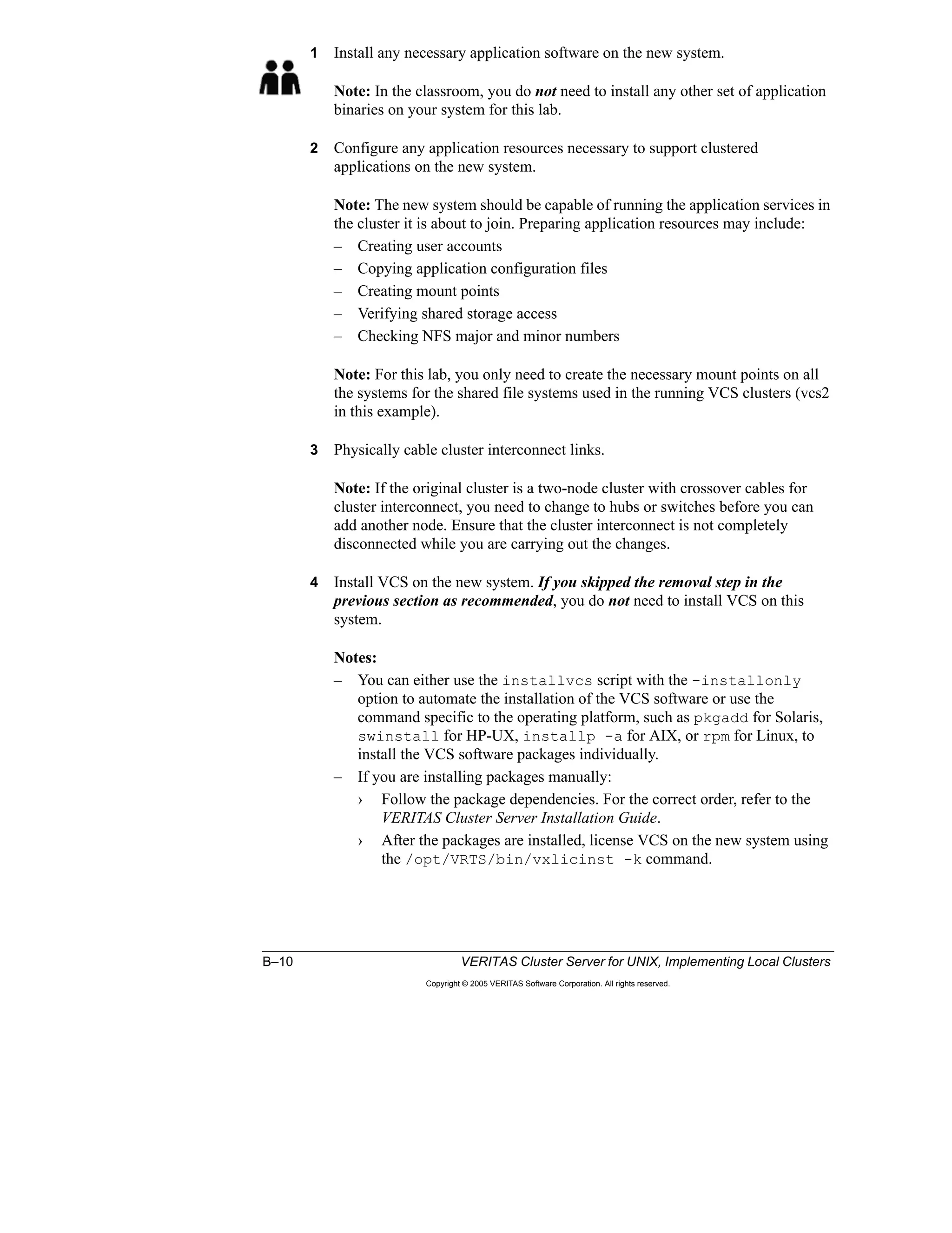 B–10 VERITAS Cluster Server for UNIX, Implementing Local Clusters
Copyright © 2005 VERITAS Software Corporation. All rights reserved.
1 Install any necessary application software on the new system.
Note: In the classroom, you do not need to install any other set of application
binaries on your system for this lab.
2 Configure any application resources necessary to support clustered
applications on the new system.
Note: The new system should be capable of running the application services in
the cluster it is about to join. Preparing application resources may include:
– Creating user accounts
– Copying application configuration files
– Creating mount points
– Verifying shared storage access
– Checking NFS major and minor numbers
Note: For this lab, you only need to create the necessary mount points on all
the systems for the shared file systems used in the running VCS clusters (vcs2
in this example).
3 Physically cable cluster interconnect links.
Note: If the original cluster is a two-node cluster with crossover cables for
cluster interconnect, you need to change to hubs or switches before you can
add another node. Ensure that the cluster interconnect is not completely
disconnected while you are carrying out the changes.
4 Install VCS on the new system. If you skipped the removal step in the
previous section as recommended, you do not need to install VCS on this
system.
Notes:
– You can either use the installvcs script with the -installonly
option to automate the installation of the VCS software or use the
command specific to the operating platform, such as pkgadd for Solaris,
swinstall for HP-UX, installp -a for AIX, or rpm for Linux, to
install the VCS software packages individually.
– If you are installing packages manually:
› Follow the package dependencies. For the correct order, refer to the
VERITAS Cluster Server Installation Guide.
› After the packages are installed, license VCS on the new system using
the /opt/VRTS/bin/vxlicinst -k command.
 