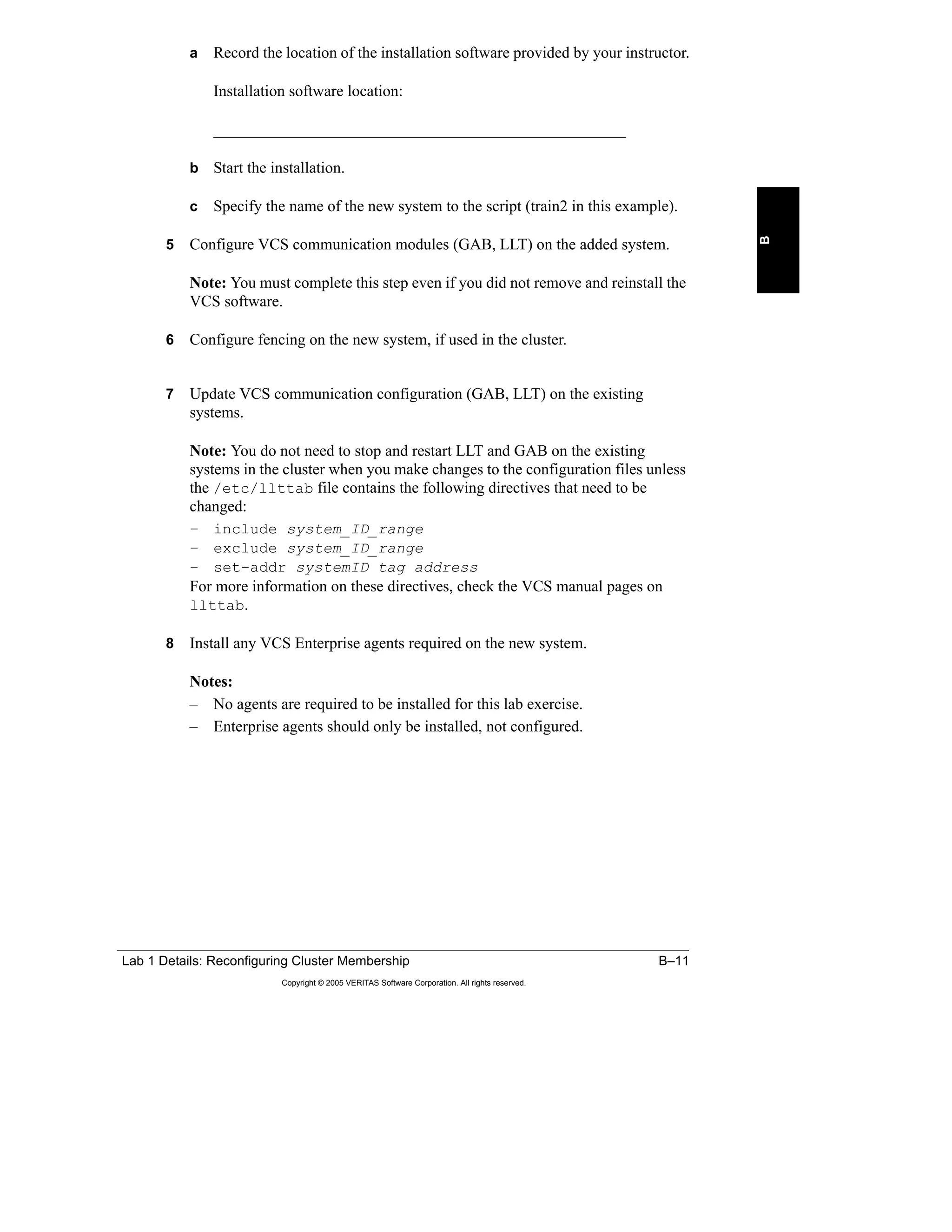 Lab 1 Details: Reconfiguring Cluster Membership B–11
Copyright © 2005 VERITAS Software Corporation. All rights reserved.
B
a Record the location of the installation software provided by your instructor.
Installation software location:
____________________________________________________
b Start the installation.
c Specify the name of the new system to the script (train2 in this example).
5 Configure VCS communication modules (GAB, LLT) on the added system.
Note: You must complete this step even if you did not remove and reinstall the
VCS software.
6 Configure fencing on the new system, if used in the cluster.
7 Update VCS communication configuration (GAB, LLT) on the existing
systems.
Note: You do not need to stop and restart LLT and GAB on the existing
systems in the cluster when you make changes to the configuration files unless
the /etc/llttab file contains the following directives that need to be
changed:
– include system_ID_range
– exclude system_ID_range
– set-addr systemID tag address
For more information on these directives, check the VCS manual pages on
llttab.
8 Install any VCS Enterprise agents required on the new system.
Notes:
– No agents are required to be installed for this lab exercise.
– Enterprise agents should only be installed, not configured.
 