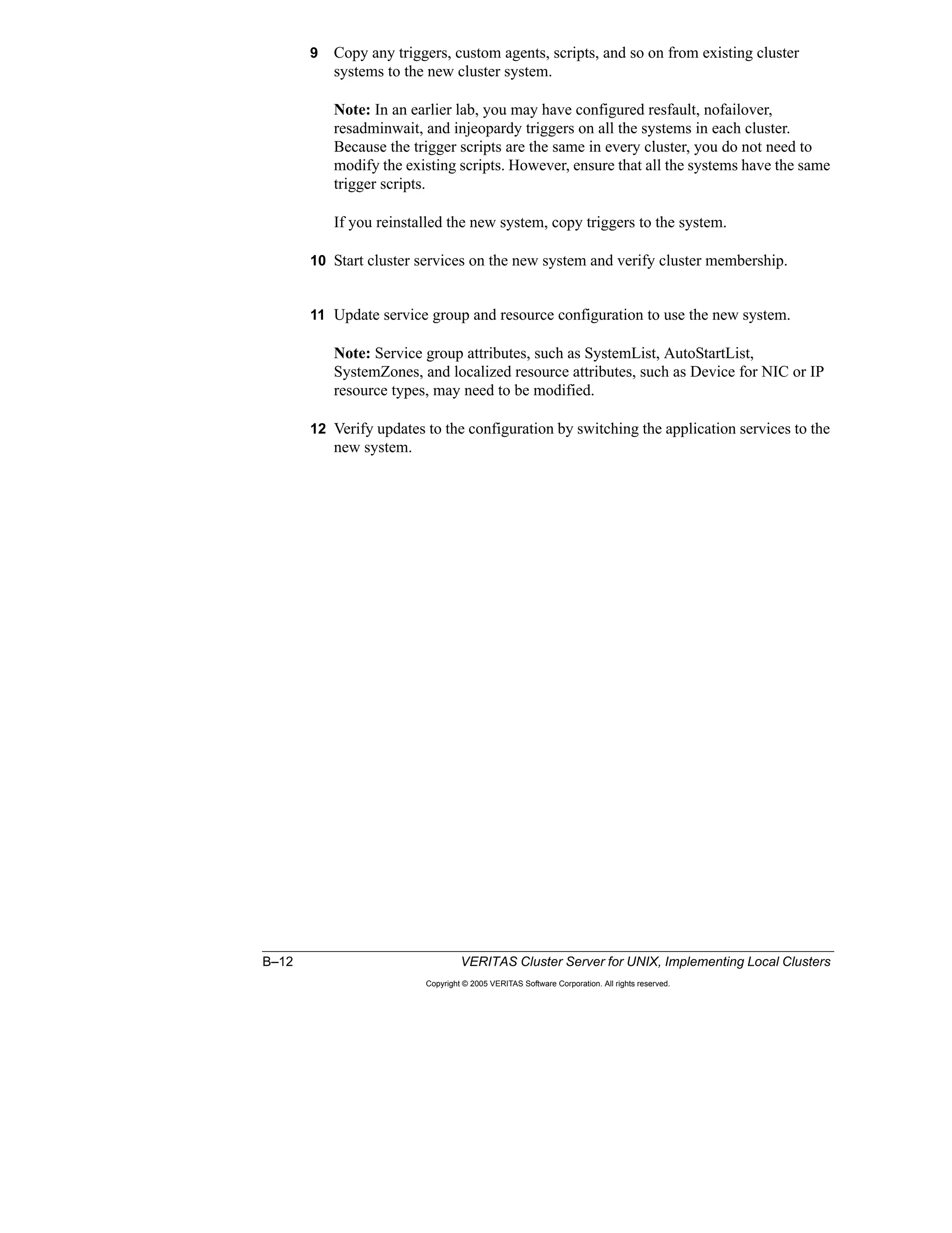B–12 VERITAS Cluster Server for UNIX, Implementing Local Clusters
Copyright © 2005 VERITAS Software Corporation. All rights reserved.
9 Copy any triggers, custom agents, scripts, and so on from existing cluster
systems to the new cluster system.
Note: In an earlier lab, you may have configured resfault, nofailover,
resadminwait, and injeopardy triggers on all the systems in each cluster.
Because the trigger scripts are the same in every cluster, you do not need to
modify the existing scripts. However, ensure that all the systems have the same
trigger scripts.
If you reinstalled the new system, copy triggers to the system.
10 Start cluster services on the new system and verify cluster membership.
11 Update service group and resource configuration to use the new system.
Note: Service group attributes, such as SystemList, AutoStartList,
SystemZones, and localized resource attributes, such as Device for NIC or IP
resource types, may need to be modified.
12 Verify updates to the configuration by switching the application services to the
new system.
 