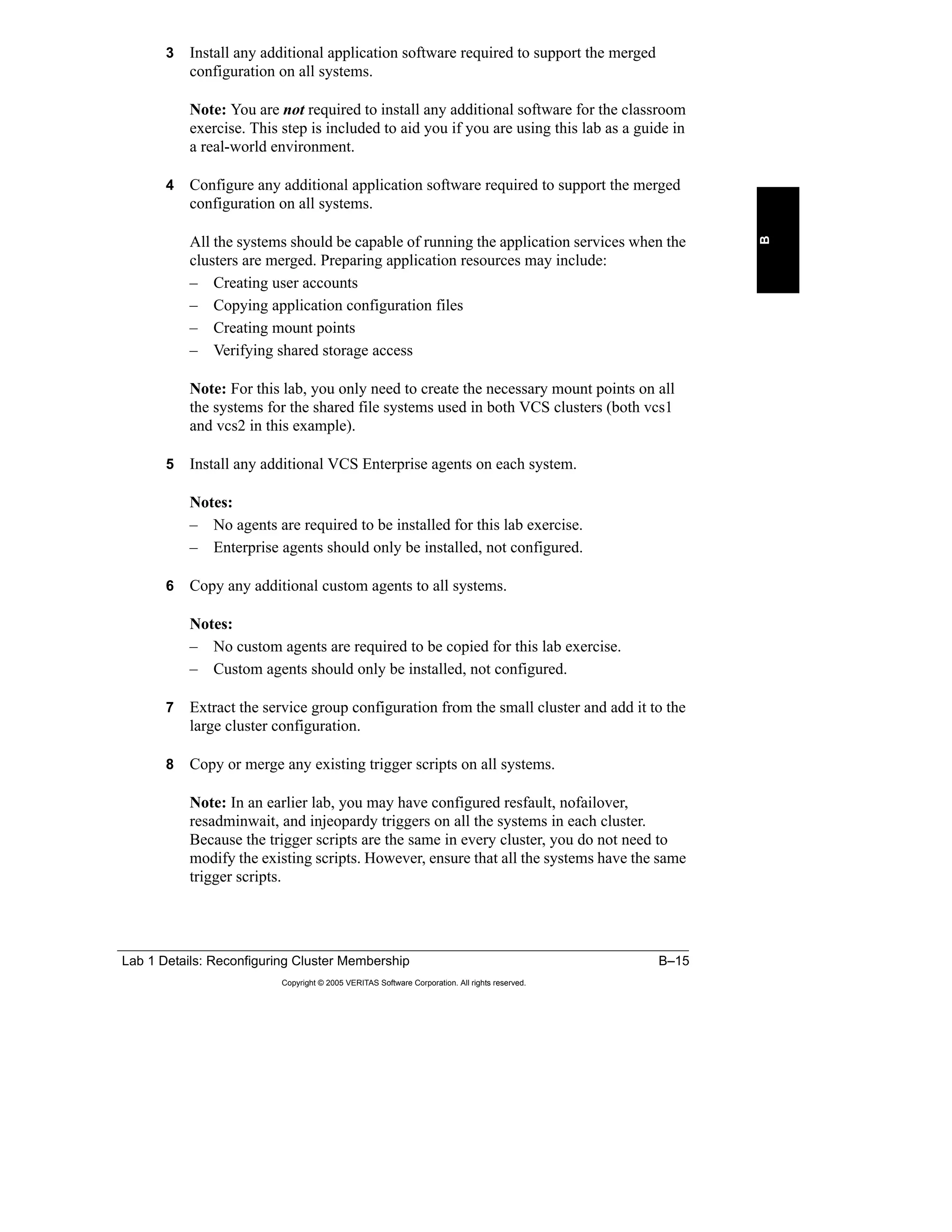 Lab 1 Details: Reconfiguring Cluster Membership B–15
Copyright © 2005 VERITAS Software Corporation. All rights reserved.
B
3 Install any additional application software required to support the merged
configuration on all systems.
Note: You are not required to install any additional software for the classroom
exercise. This step is included to aid you if you are using this lab as a guide in
a real-world environment.
4 Configure any additional application software required to support the merged
configuration on all systems.
All the systems should be capable of running the application services when the
clusters are merged. Preparing application resources may include:
– Creating user accounts
– Copying application configuration files
– Creating mount points
– Verifying shared storage access
Note: For this lab, you only need to create the necessary mount points on all
the systems for the shared file systems used in both VCS clusters (both vcs1
and vcs2 in this example).
5 Install any additional VCS Enterprise agents on each system.
Notes:
– No agents are required to be installed for this lab exercise.
– Enterprise agents should only be installed, not configured.
6 Copy any additional custom agents to all systems.
Notes:
– No custom agents are required to be copied for this lab exercise.
– Custom agents should only be installed, not configured.
7 Extract the service group configuration from the small cluster and add it to the
large cluster configuration.
8 Copy or merge any existing trigger scripts on all systems.
Note: In an earlier lab, you may have configured resfault, nofailover,
resadminwait, and injeopardy triggers on all the systems in each cluster.
Because the trigger scripts are the same in every cluster, you do not need to
modify the existing scripts. However, ensure that all the systems have the same
trigger scripts.
 