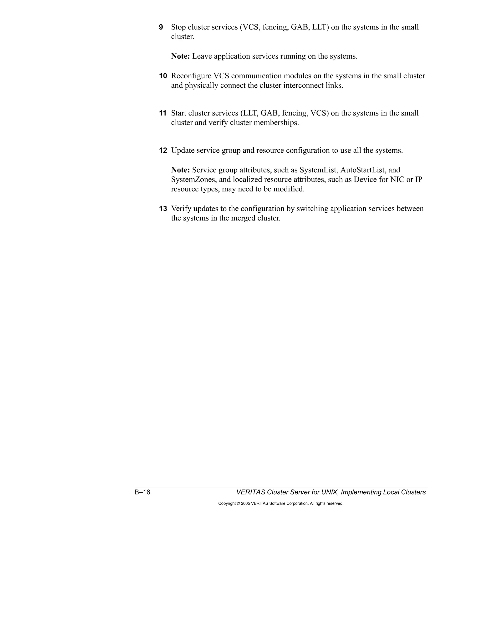 B–16 VERITAS Cluster Server for UNIX, Implementing Local Clusters
Copyright © 2005 VERITAS Software Corporation. All rights reserved.
9 Stop cluster services (VCS, fencing, GAB, LLT) on the systems in the small
cluster.
Note: Leave application services running on the systems.
10 Reconfigure VCS communication modules on the systems in the small cluster
and physically connect the cluster interconnect links.
11 Start cluster services (LLT, GAB, fencing, VCS) on the systems in the small
cluster and verify cluster memberships.
12 Update service group and resource configuration to use all the systems.
Note: Service group attributes, such as SystemList, AutoStartList, and
SystemZones, and localized resource attributes, such as Device for NIC or IP
resource types, may need to be modified.
13 Verify updates to the configuration by switching application services between
the systems in the merged cluster.
 