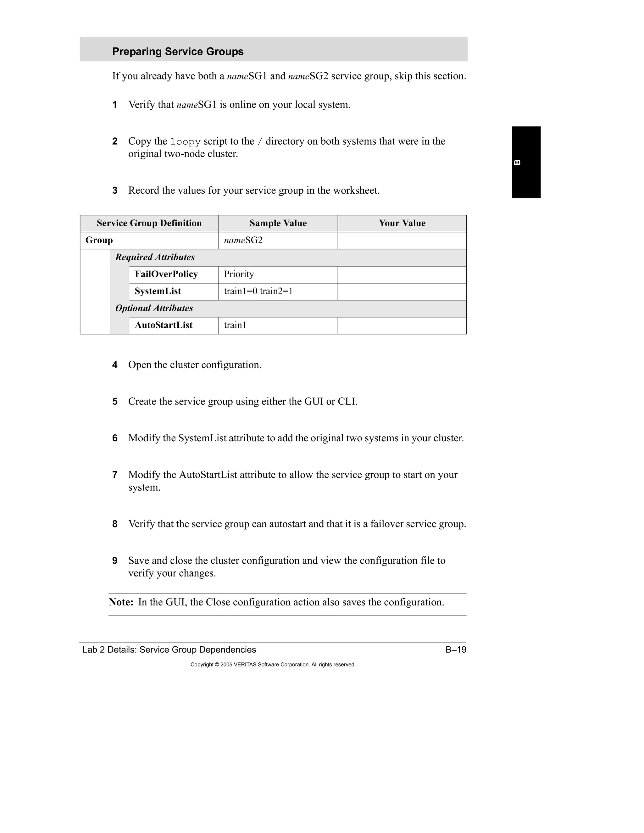 Lab 2 Details: Service Group Dependencies B–19
Copyright © 2005 VERITAS Software Corporation. All rights reserved.
B
If you already have both a nameSG1 and nameSG2 service group, skip this section.
1 Verify that nameSG1 is online on your local system.
2 Copy the loopy script to the / directory on both systems that were in the
original two-node cluster.
3 Record the values for your service group in the worksheet.
4 Open the cluster configuration.
5 Create the service group using either the GUI or CLI.
6 Modify the SystemList attribute to add the original two systems in your cluster.
7 Modify the AutoStartList attribute to allow the service group to start on your
system.
8 Verify that the service group can autostart and that it is a failover service group.
9 Save and close the cluster configuration and view the configuration file to
verify your changes.
Note: In the GUI, the Close configuration action also saves the configuration.
Preparing Service Groups
Service Group Definition Sample Value Your Value
Group nameSG2
Required Attributes
FailOverPolicy Priority
SystemList train1=0 train2=1
Optional Attributes
AutoStartList train1
 