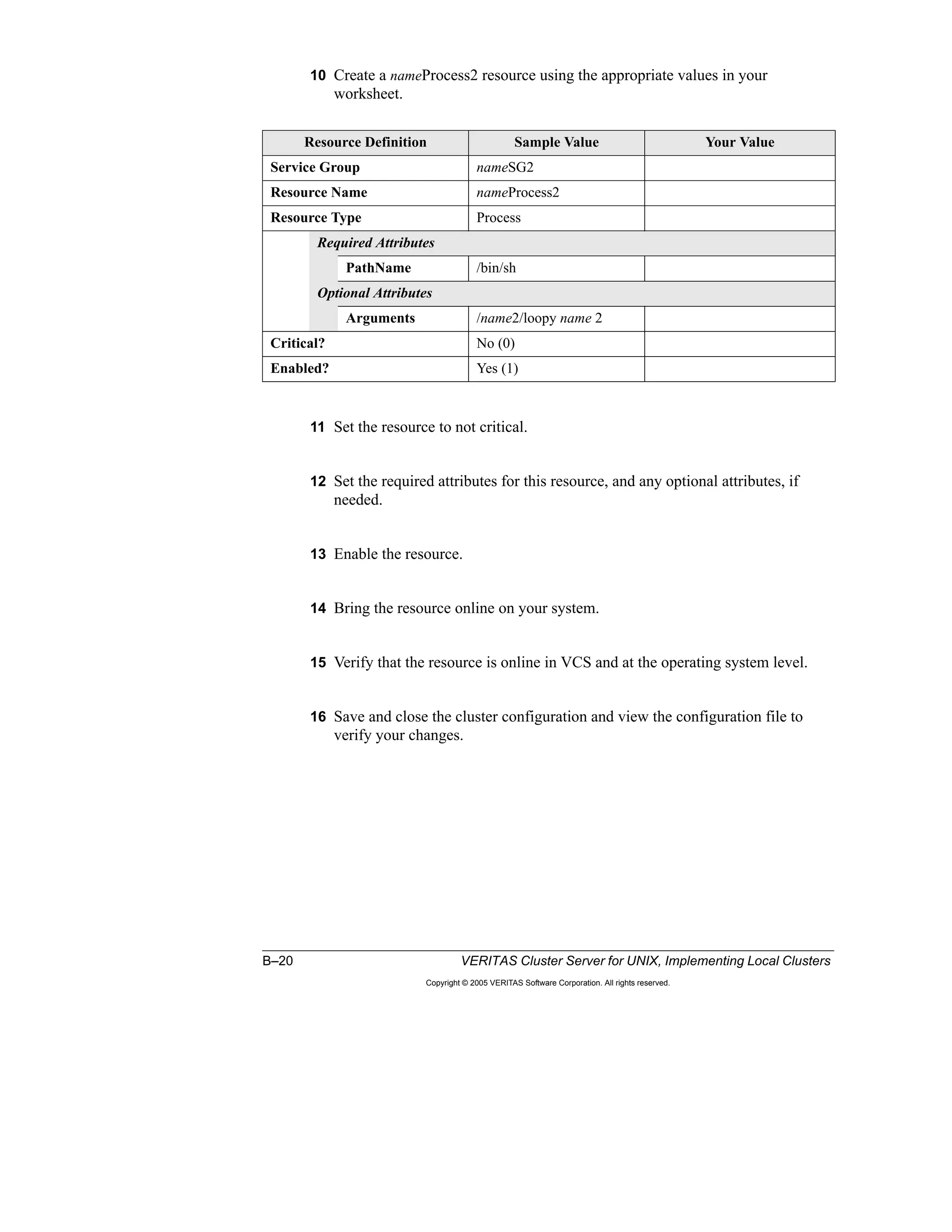 B–20 VERITAS Cluster Server for UNIX, Implementing Local Clusters
Copyright © 2005 VERITAS Software Corporation. All rights reserved.
10 Create a nameProcess2 resource using the appropriate values in your
worksheet.
11 Set the resource to not critical.
12 Set the required attributes for this resource, and any optional attributes, if
needed.
13 Enable the resource.
14 Bring the resource online on your system.
15 Verify that the resource is online in VCS and at the operating system level.
16 Save and close the cluster configuration and view the configuration file to
verify your changes.
Resource Definition Sample Value Your Value
Service Group nameSG2
Resource Name nameProcess2
Resource Type Process
Required Attributes
PathName /bin/sh
Optional Attributes
Arguments /name2/loopy name 2
Critical? No (0)
Enabled? Yes (1)
 