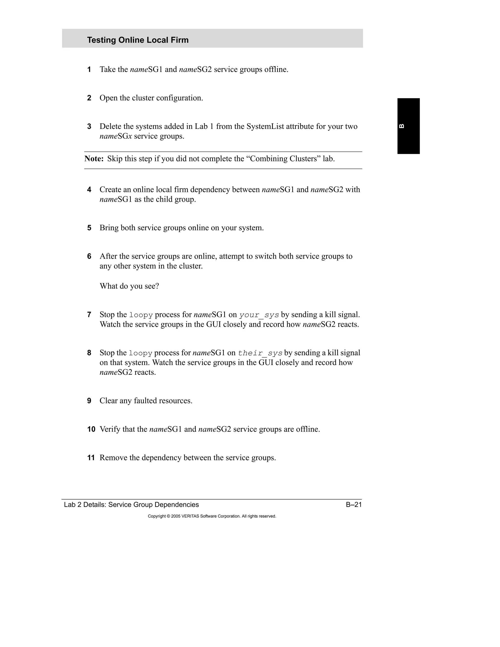 Lab 2 Details: Service Group Dependencies B–21
Copyright © 2005 VERITAS Software Corporation. All rights reserved.
B
1 Take the nameSG1 and nameSG2 service groups offline.
2 Open the cluster configuration.
3 Delete the systems added in Lab 1 from the SystemList attribute for your two
nameSGx service groups.
Note: Skip this step if you did not complete the “Combining Clusters” lab.
4 Create an online local firm dependency between nameSG1 and nameSG2 with
nameSG1 as the child group.
5 Bring both service groups online on your system.
6 After the service groups are online, attempt to switch both service groups to
any other system in the cluster.
What do you see?
7 Stop the loopy process for nameSG1 on your_sys by sending a kill signal.
Watch the service groups in the GUI closely and record how nameSG2 reacts.
8 Stop the loopy process for nameSG1 on their_sys by sending a kill signal
on that system. Watch the service groups in the GUI closely and record how
nameSG2 reacts.
9 Clear any faulted resources.
10 Verify that the nameSG1 and nameSG2 service groups are offline.
11 Remove the dependency between the service groups.
Testing Online Local Firm
 
