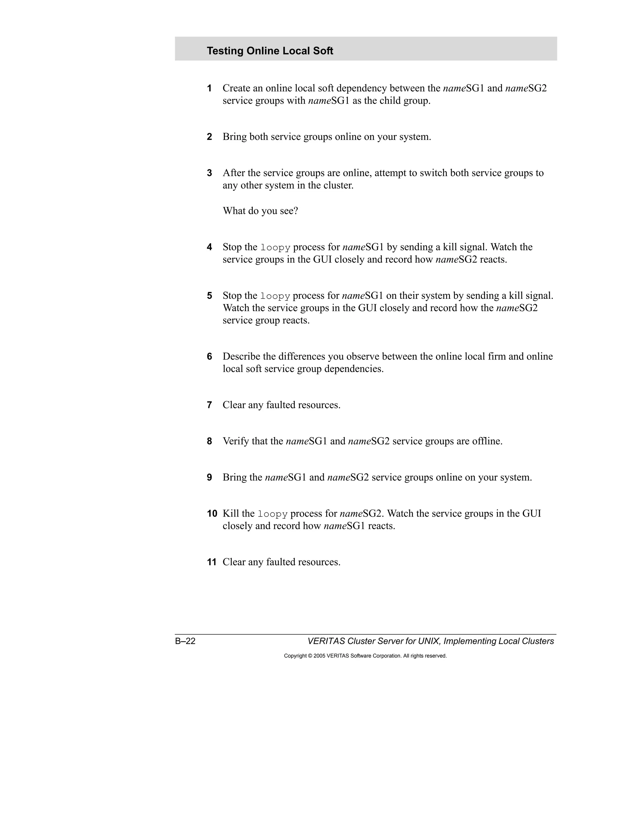B–22 VERITAS Cluster Server for UNIX, Implementing Local Clusters
Copyright © 2005 VERITAS Software Corporation. All rights reserved.
1 Create an online local soft dependency between the nameSG1 and nameSG2
service groups with nameSG1 as the child group.
2 Bring both service groups online on your system.
3 After the service groups are online, attempt to switch both service groups to
any other system in the cluster.
What do you see?
4 Stop the loopy process for nameSG1 by sending a kill signal. Watch the
service groups in the GUI closely and record how nameSG2 reacts.
5 Stop the loopy process for nameSG1 on their system by sending a kill signal.
Watch the service groups in the GUI closely and record how the nameSG2
service group reacts.
6 Describe the differences you observe between the online local firm and online
local soft service group dependencies.
7 Clear any faulted resources.
8 Verify that the nameSG1 and nameSG2 service groups are offline.
9 Bring the nameSG1 and nameSG2 service groups online on your system.
10 Kill the loopy process for nameSG2. Watch the service groups in the GUI
closely and record how nameSG1 reacts.
11 Clear any faulted resources.
Testing Online Local Soft
 