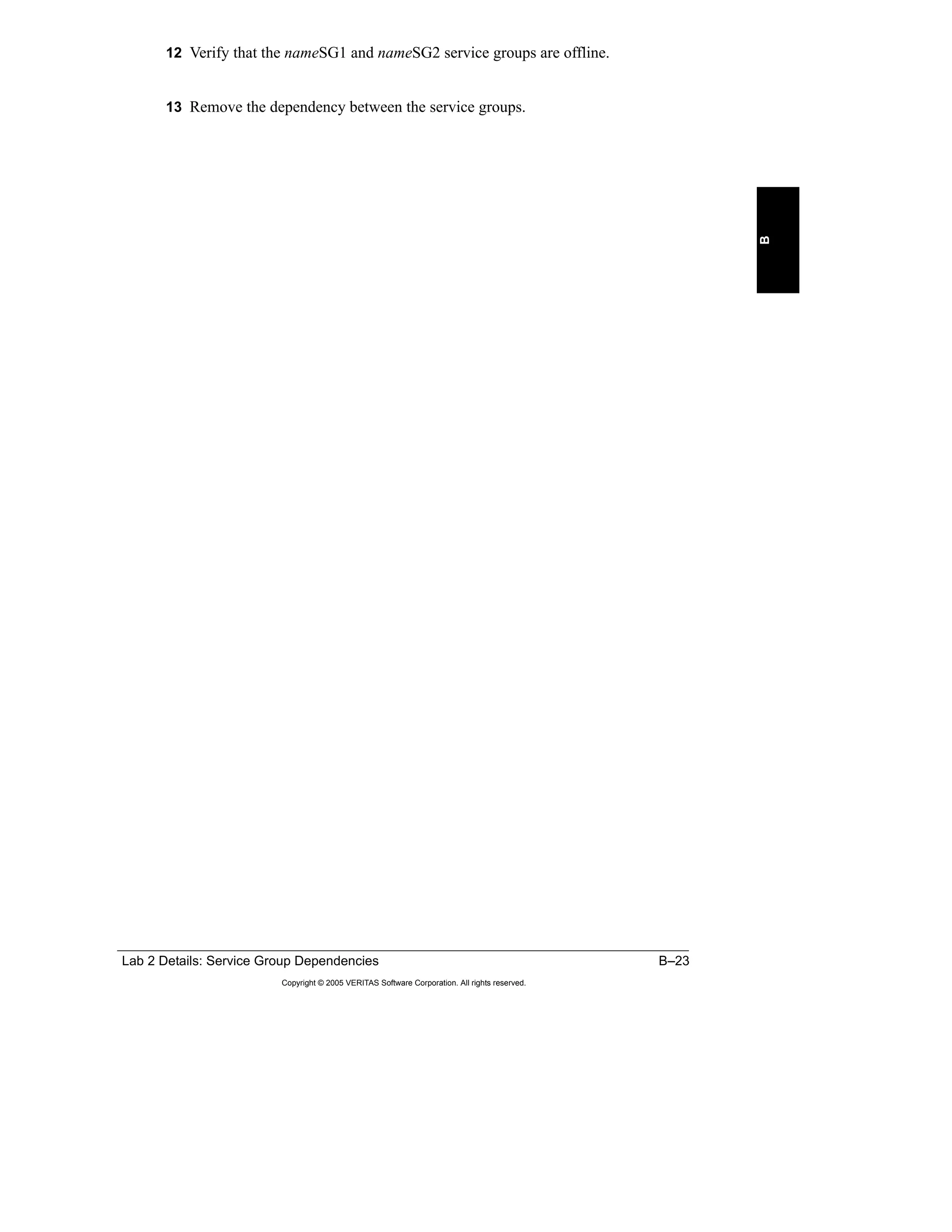 Lab 2 Details: Service Group Dependencies B–23
Copyright © 2005 VERITAS Software Corporation. All rights reserved.
B
12 Verify that the nameSG1 and nameSG2 service groups are offline.
13 Remove the dependency between the service groups.
 