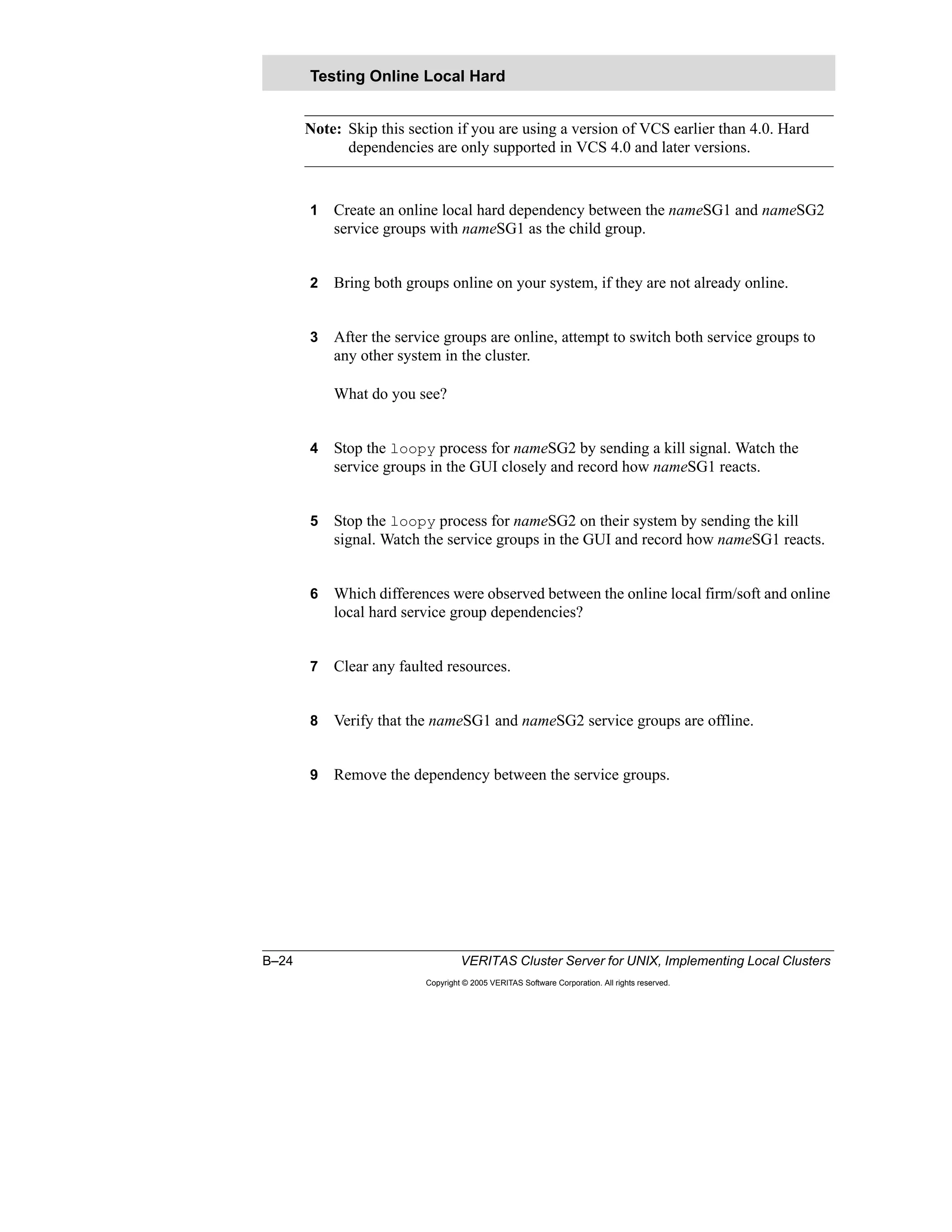 B–24 VERITAS Cluster Server for UNIX, Implementing Local Clusters
Copyright © 2005 VERITAS Software Corporation. All rights reserved.
Note: Skip this section if you are using a version of VCS earlier than 4.0. Hard
dependencies are only supported in VCS 4.0 and later versions.
1 Create an online local hard dependency between the nameSG1 and nameSG2
service groups with nameSG1 as the child group.
2 Bring both groups online on your system, if they are not already online.
3 After the service groups are online, attempt to switch both service groups to
any other system in the cluster.
What do you see?
4 Stop the loopy process for nameSG2 by sending a kill signal. Watch the
service groups in the GUI closely and record how nameSG1 reacts.
5 Stop the loopy process for nameSG2 on their system by sending the kill
signal. Watch the service groups in the GUI and record how nameSG1 reacts.
6 Which differences were observed between the online local firm/soft and online
local hard service group dependencies?
7 Clear any faulted resources.
8 Verify that the nameSG1 and nameSG2 service groups are offline.
9 Remove the dependency between the service groups.
Testing Online Local Hard
 