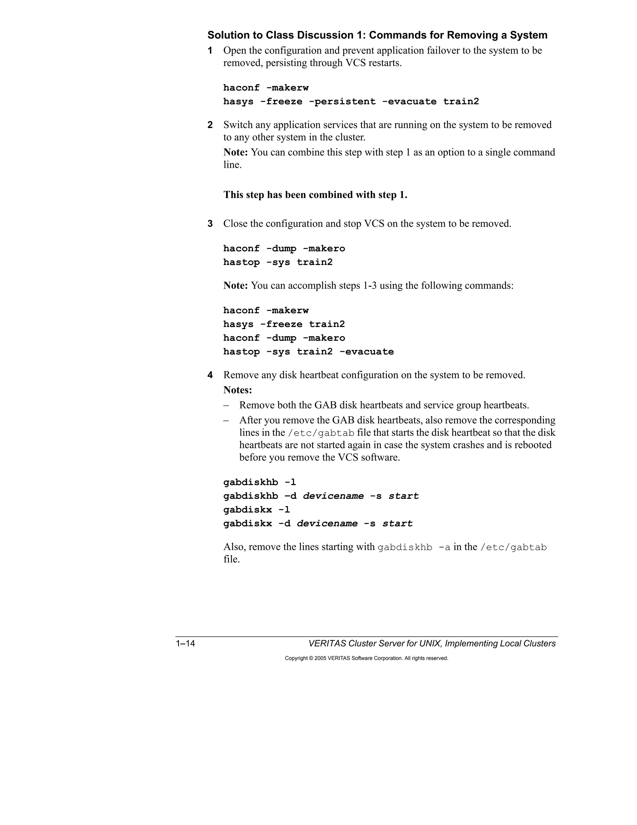 1–14 VERITAS Cluster Server for UNIX, Implementing Local Clusters
Copyright © 2005 VERITAS Software Corporation. All rights reserved.
Solution to Class Discussion 1: Commands for Removing a System
1 Open the configuration and prevent application failover to the system to be
removed, persisting through VCS restarts.
haconf -makerw
hasys -freeze -persistent -evacuate train2
2 Switch any application services that are running on the system to be removed
to any other system in the cluster.
Note: You can combine this step with step 1 as an option to a single command
line.
This step has been combined with step 1.
3 Close the configuration and stop VCS on the system to be removed.
haconf -dump -makero
hastop -sys train2
Note: You can accomplish steps 1-3 using the following commands:
haconf -makerw
hasys -freeze train2
haconf -dump -makero
hastop -sys train2 -evacuate
4 Remove any disk heartbeat configuration on the system to be removed.
Notes:
– Remove both the GAB disk heartbeats and service group heartbeats.
– After you remove the GAB disk heartbeats, also remove the corresponding
lines in the /etc/gabtab file that starts the disk heartbeat so that the disk
heartbeats are not started again in case the system crashes and is rebooted
before you remove the VCS software.
gabdiskhb -l
gabdiskhb –d devicename -s start
gabdiskx -l
gabdiskx -d devicename -s start
Also, remove the lines starting with gabdiskhb -a in the /etc/gabtab
file.
 