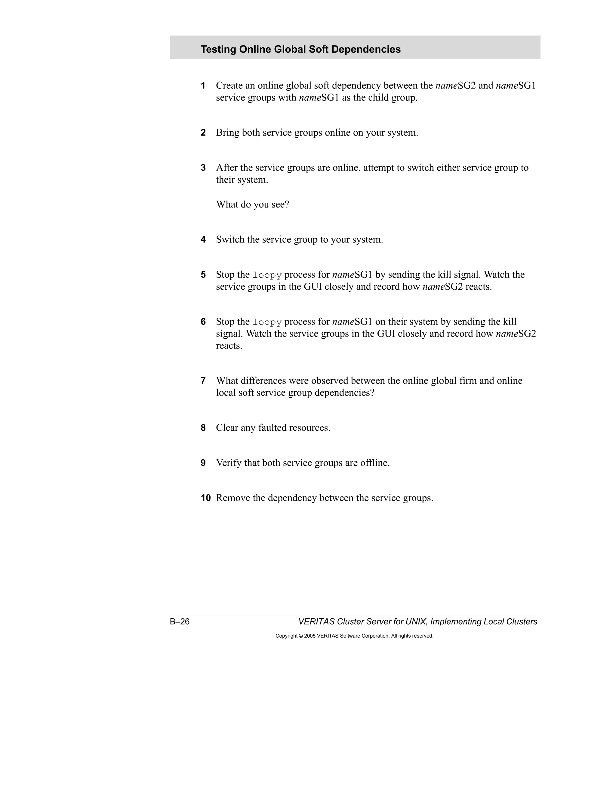 B–26 VERITAS Cluster Server for UNIX, Implementing Local Clusters
Copyright © 2005 VERITAS Software Corporation. All rights reserved.
1 Create an online global soft dependency between the nameSG2 and nameSG1
service groups with nameSG1 as the child group.
2 Bring both service groups online on your system.
3 After the service groups are online, attempt to switch either service group to
their system.
What do you see?
4 Switch the service group to your system.
5 Stop the loopy process for nameSG1 by sending the kill signal. Watch the
service groups in the GUI closely and record how nameSG2 reacts.
6 Stop the loopy process for nameSG1 on their system by sending the kill
signal. Watch the service groups in the GUI closely and record how nameSG2
reacts.
7 What differences were observed between the online global firm and online
local soft service group dependencies?
8 Clear any faulted resources.
9 Verify that both service groups are offline.
10 Remove the dependency between the service groups.
Testing Online Global Soft Dependencies
 
