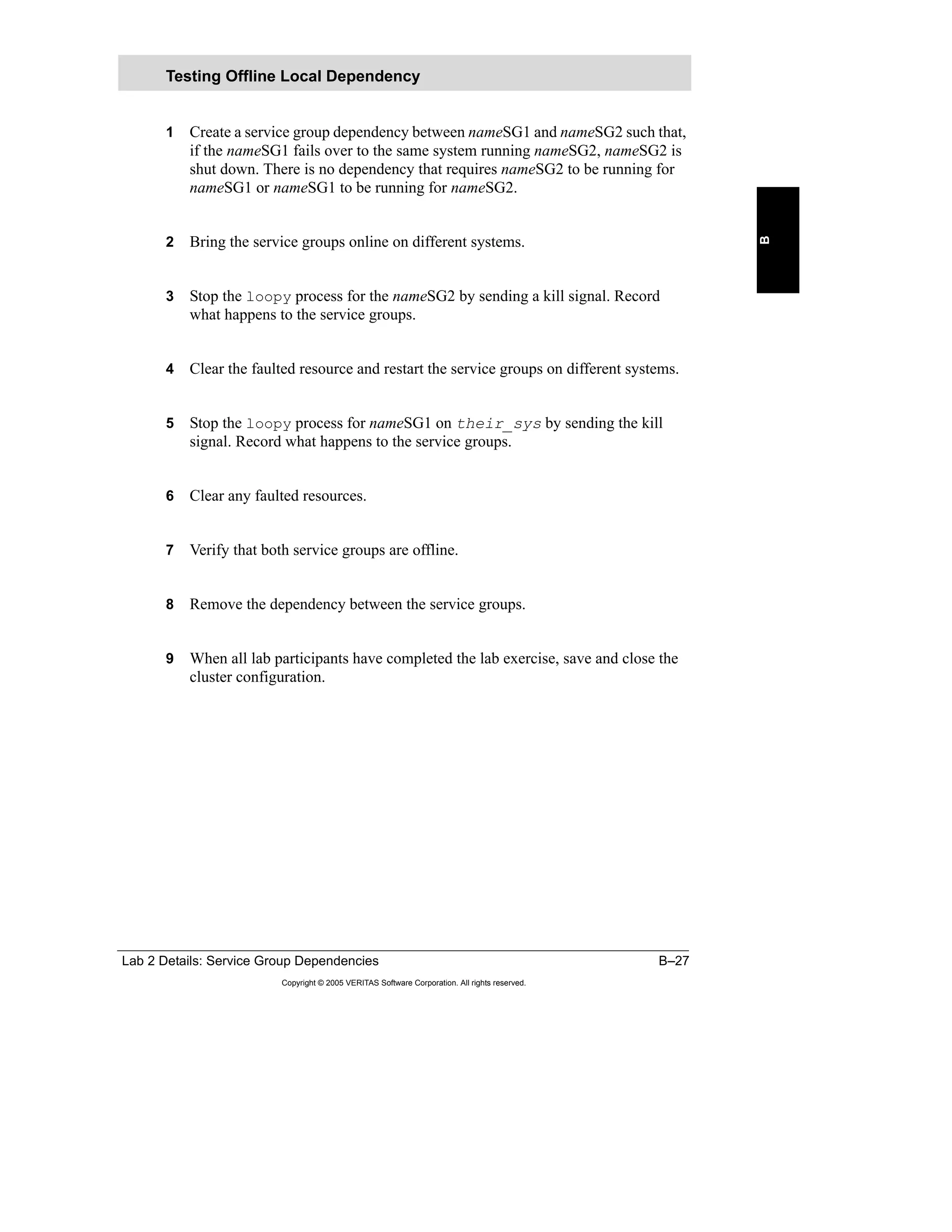 Lab 2 Details: Service Group Dependencies B–27
Copyright © 2005 VERITAS Software Corporation. All rights reserved.
B
1 Create a service group dependency between nameSG1 and nameSG2 such that,
if the nameSG1 fails over to the same system running nameSG2, nameSG2 is
shut down. There is no dependency that requires nameSG2 to be running for
nameSG1 or nameSG1 to be running for nameSG2.
2 Bring the service groups online on different systems.
3 Stop the loopy process for the nameSG2 by sending a kill signal. Record
what happens to the service groups.
4 Clear the faulted resource and restart the service groups on different systems.
5 Stop the loopy process for nameSG1 on their_sys by sending the kill
signal. Record what happens to the service groups.
6 Clear any faulted resources.
7 Verify that both service groups are offline.
8 Remove the dependency between the service groups.
9 When all lab participants have completed the lab exercise, save and close the
cluster configuration.
Testing Offline Local Dependency
 