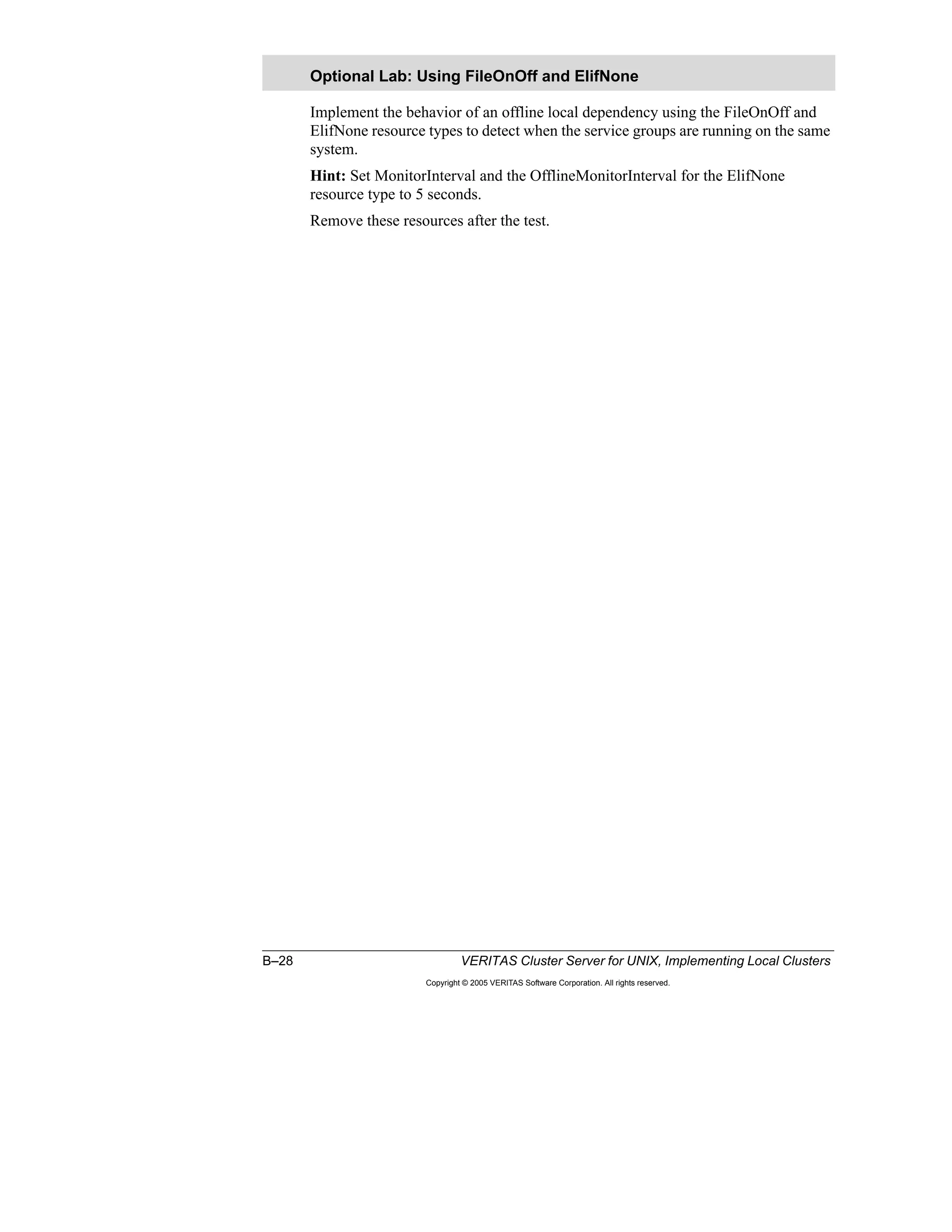 B–28 VERITAS Cluster Server for UNIX, Implementing Local Clusters
Copyright © 2005 VERITAS Software Corporation. All rights reserved.
Implement the behavior of an offline local dependency using the FileOnOff and
ElifNone resource types to detect when the service groups are running on the same
system.
Hint: Set MonitorInterval and the OfflineMonitorInterval for the ElifNone
resource type to 5 seconds.
Remove these resources after the test.
Optional Lab: Using FileOnOff and ElifNone
 