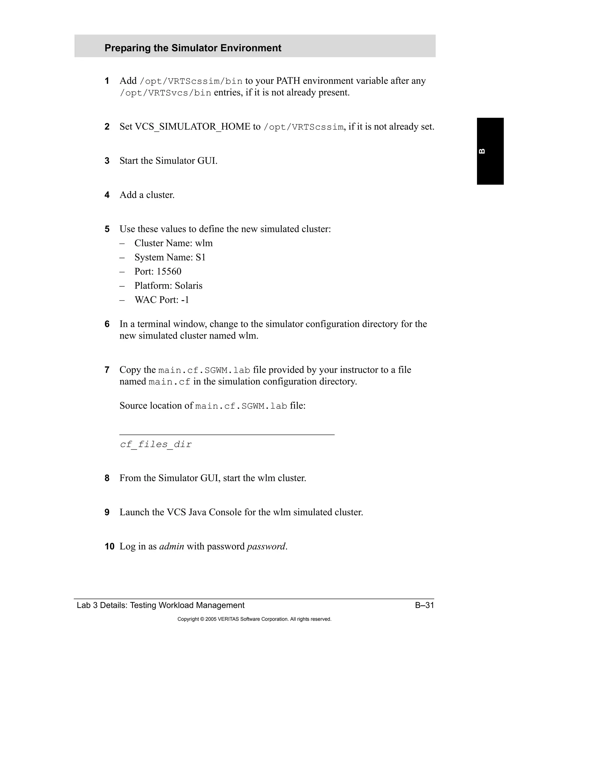 Lab 3 Details: Testing Workload Management B–31
Copyright © 2005 VERITAS Software Corporation. All rights reserved.
B
1 Add /opt/VRTScssim/bin to your PATH environment variable after any
/opt/VRTSvcs/bin entries, if it is not already present.
2 Set VCS_SIMULATOR_HOME to /opt/VRTScssim, if it is not already set.
3 Start the Simulator GUI.
4 Add a cluster.
5 Use these values to define the new simulated cluster:
– Cluster Name: wlm
– System Name: S1
– Port: 15560
– Platform: Solaris
– WAC Port: -1
6 In a terminal window, change to the simulator configuration directory for the
new simulated cluster named wlm.
7 Copy the main.cf.SGWM.lab file provided by your instructor to a file
named main.cf in the simulation configuration directory.
Source location of main.cf.SGWM.lab file:
___________________________________________
cf_files_dir
8 From the Simulator GUI, start the wlm cluster.
9 Launch the VCS Java Console for the wlm simulated cluster.
10 Log in as admin with password password.
Preparing the Simulator Environment
 