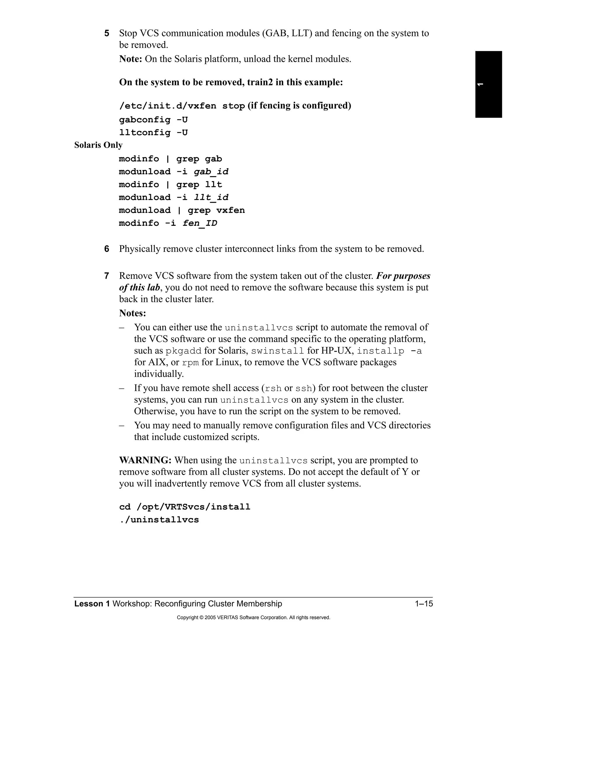 Lesson 1 Workshop: Reconfiguring Cluster Membership 1–15
Copyright © 2005 VERITAS Software Corporation. All rights reserved.
1
5 Stop VCS communication modules (GAB, LLT) and fencing on the system to
be removed.
Note: On the Solaris platform, unload the kernel modules.
On the system to be removed, train2 in this example:
/etc/init.d/vxfen stop (if fencing is configured)
gabconfig -U
lltconfig -U
Solaris Only
modinfo | grep gab
modunload -i gab_id
modinfo | grep llt
modunload -i llt_id
modunload | grep vxfen
modinfo -i fen_ID
6 Physically remove cluster interconnect links from the system to be removed.
7 Remove VCS software from the system taken out of the cluster. For purposes
of this lab, you do not need to remove the software because this system is put
back in the cluster later.
Notes:
– You can either use the uninstallvcs script to automate the removal of
the VCS software or use the command specific to the operating platform,
such as pkgadd for Solaris, swinstall for HP-UX, installp -a
for AIX, or rpm for Linux, to remove the VCS software packages
individually.
– If you have remote shell access (rsh or ssh) for root between the cluster
systems, you can run uninstallvcs on any system in the cluster.
Otherwise, you have to run the script on the system to be removed.
– You may need to manually remove configuration files and VCS directories
that include customized scripts.
WARNING: When using the uninstallvcs script, you are prompted to
remove software from all cluster systems. Do not accept the default of Y or
you will inadvertently remove VCS from all cluster systems.
cd /opt/VRTSvcs/install
./uninstallvcs
 