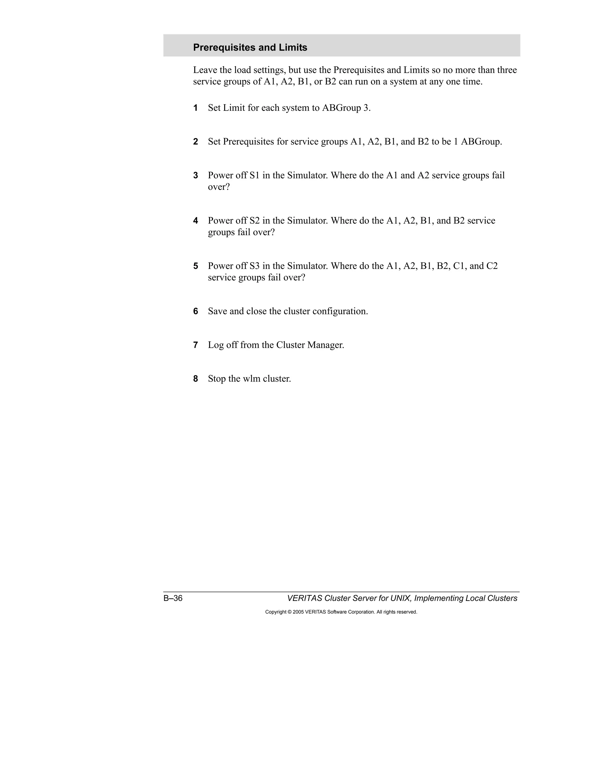 B–36 VERITAS Cluster Server for UNIX, Implementing Local Clusters
Copyright © 2005 VERITAS Software Corporation. All rights reserved.
Leave the load settings, but use the Prerequisites and Limits so no more than three
service groups of A1, A2, B1, or B2 can run on a system at any one time.
1 Set Limit for each system to ABGroup 3.
2 Set Prerequisites for service groups A1, A2, B1, and B2 to be 1 ABGroup.
3 Power off S1 in the Simulator. Where do the A1 and A2 service groups fail
over?
4 Power off S2 in the Simulator. Where do the A1, A2, B1, and B2 service
groups fail over?
5 Power off S3 in the Simulator. Where do the A1, A2, B1, B2, C1, and C2
service groups fail over?
6 Save and close the cluster configuration.
7 Log off from the Cluster Manager.
8 Stop the wlm cluster.
Prerequisites and Limits
 
