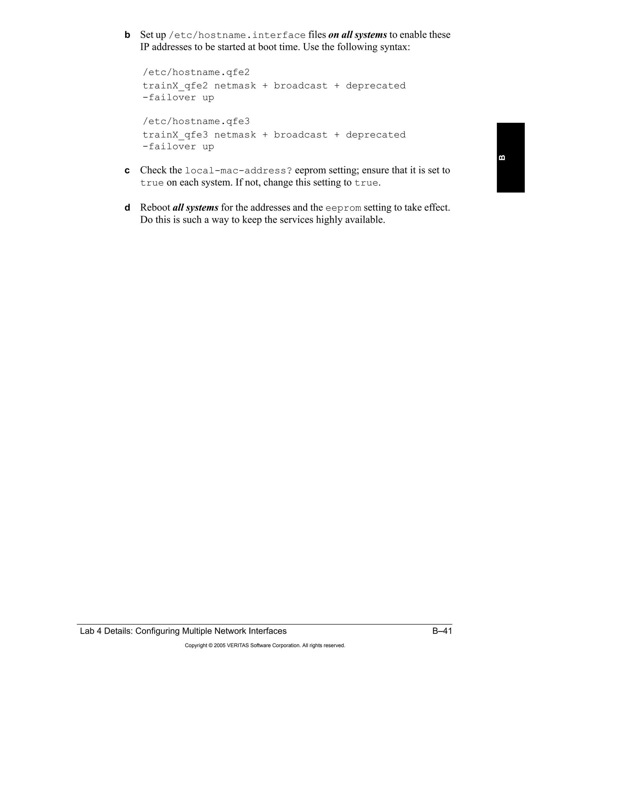 Lab 4 Details: Configuring Multiple Network Interfaces B–41
Copyright © 2005 VERITAS Software Corporation. All rights reserved.
B
b Set up /etc/hostname.interface files on all systems to enable these
IP addresses to be started at boot time. Use the following syntax:
/etc/hostname.qfe2
trainX_qfe2 netmask + broadcast + deprecated
-failover up
/etc/hostname.qfe3
trainX_qfe3 netmask + broadcast + deprecated
-failover up
c Check the local-mac-address? eeprom setting; ensure that it is set to
true on each system. If not, change this setting to true.
d Reboot all systems for the addresses and the eeprom setting to take effect.
Do this is such a way to keep the services highly available.
 