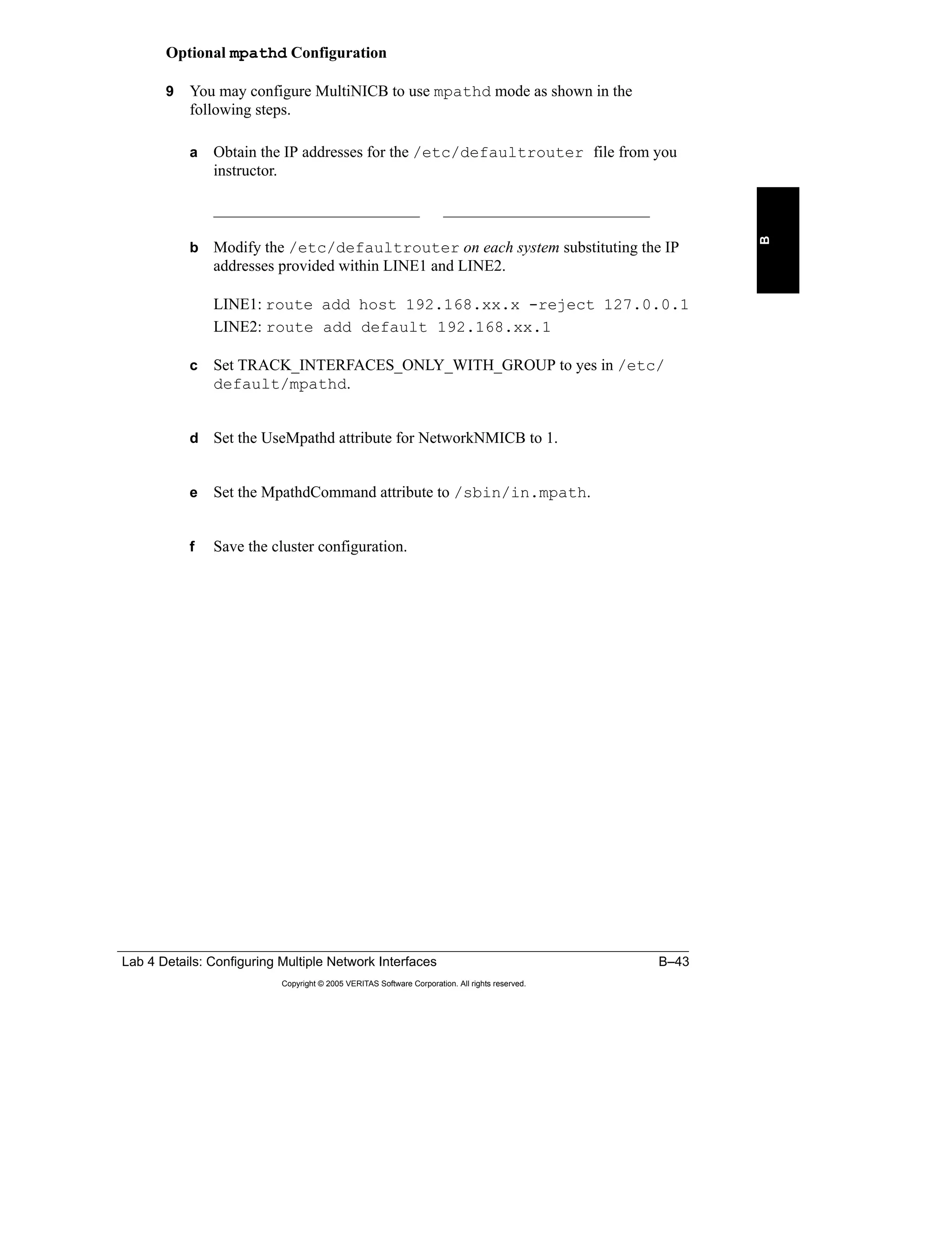 Lab 4 Details: Configuring Multiple Network Interfaces B–43
Copyright © 2005 VERITAS Software Corporation. All rights reserved.
B
Optional mpathd Configuration
9 You may configure MultiNICB to use mpathd mode as shown in the
following steps.
a Obtain the IP addresses for the /etc/defaultrouter file from you
instructor.
__________________________ __________________________
b Modify the /etc/defaultrouter on each system substituting the IP
addresses provided within LINE1 and LINE2.
LINE1: route add host 192.168.xx.x -reject 127.0.0.1
LINE2: route add default 192.168.xx.1
c Set TRACK_INTERFACES_ONLY_WITH_GROUP to yes in /etc/
default/mpathd.
d Set the UseMpathd attribute for NetworkNMICB to 1.
e Set the MpathdCommand attribute to /sbin/in.mpath.
f Save the cluster configuration.
 