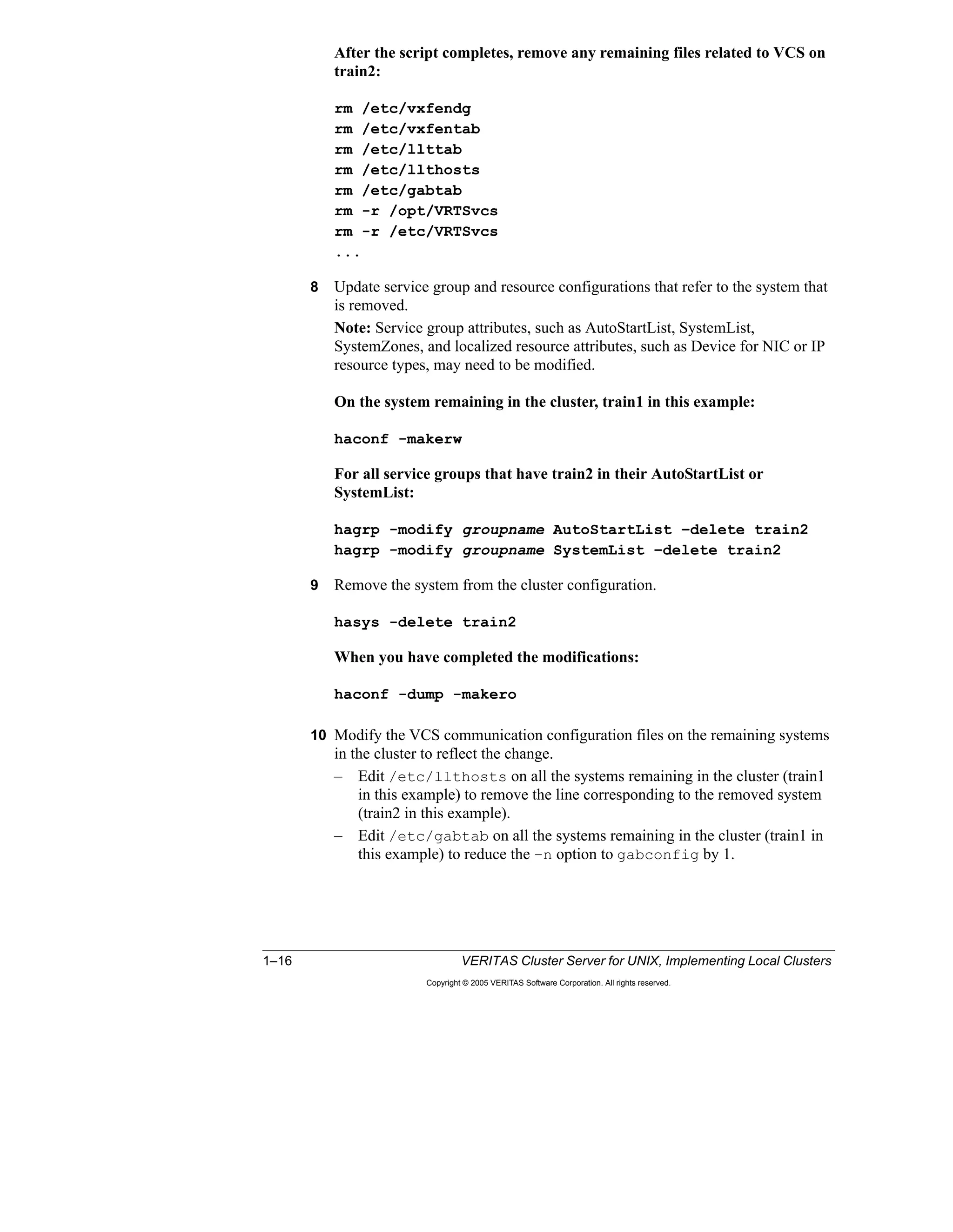 1–16 VERITAS Cluster Server for UNIX, Implementing Local Clusters
Copyright © 2005 VERITAS Software Corporation. All rights reserved.
After the script completes, remove any remaining files related to VCS on
train2:
rm /etc/vxfendg
rm /etc/vxfentab
rm /etc/llttab
rm /etc/llthosts
rm /etc/gabtab
rm -r /opt/VRTSvcs
rm -r /etc/VRTSvcs
...
8 Update service group and resource configurations that refer to the system that
is removed.
Note: Service group attributes, such as AutoStartList, SystemList,
SystemZones, and localized resource attributes, such as Device for NIC or IP
resource types, may need to be modified.
On the system remaining in the cluster, train1 in this example:
haconf -makerw
For all service groups that have train2 in their AutoStartList or
SystemList:
hagrp -modify groupname AutoStartList –delete train2
hagrp -modify groupname SystemList –delete train2
9 Remove the system from the cluster configuration.
hasys -delete train2
When you have completed the modifications:
haconf -dump -makero
10 Modify the VCS communication configuration files on the remaining systems
in the cluster to reflect the change.
– Edit /etc/llthosts on all the systems remaining in the cluster (train1
in this example) to remove the line corresponding to the removed system
(train2 in this example).
– Edit /etc/gabtab on all the systems remaining in the cluster (train1 in
this example) to reduce the –n option to gabconfig by 1.
 