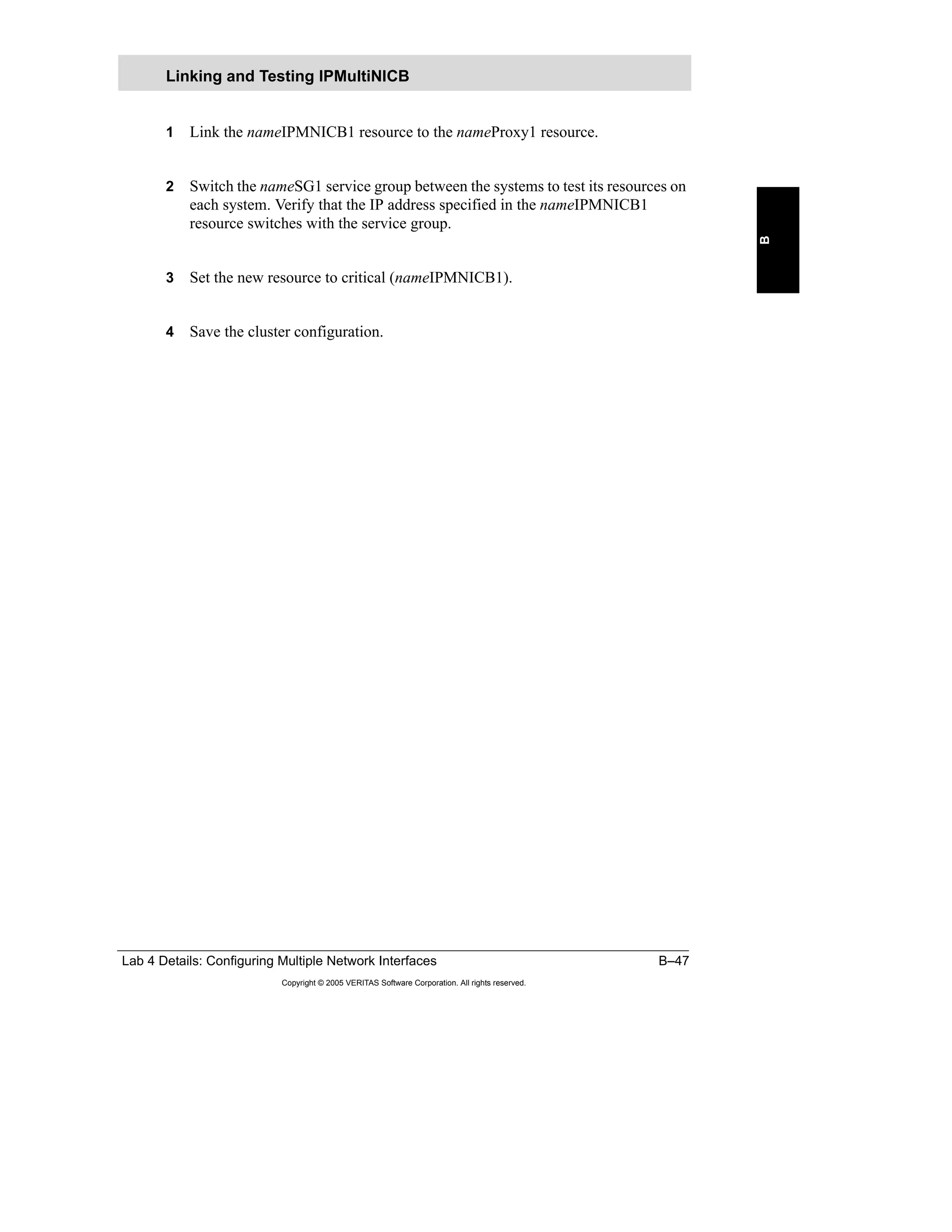 Lab 4 Details: Configuring Multiple Network Interfaces B–47
Copyright © 2005 VERITAS Software Corporation. All rights reserved.
B
1 Link the nameIPMNICB1 resource to the nameProxy1 resource.
2 Switch the nameSG1 service group between the systems to test its resources on
each system. Verify that the IP address specified in the nameIPMNICB1
resource switches with the service group.
3 Set the new resource to critical (nameIPMNICB1).
4 Save the cluster configuration.
Linking and Testing IPMultiNICB
 