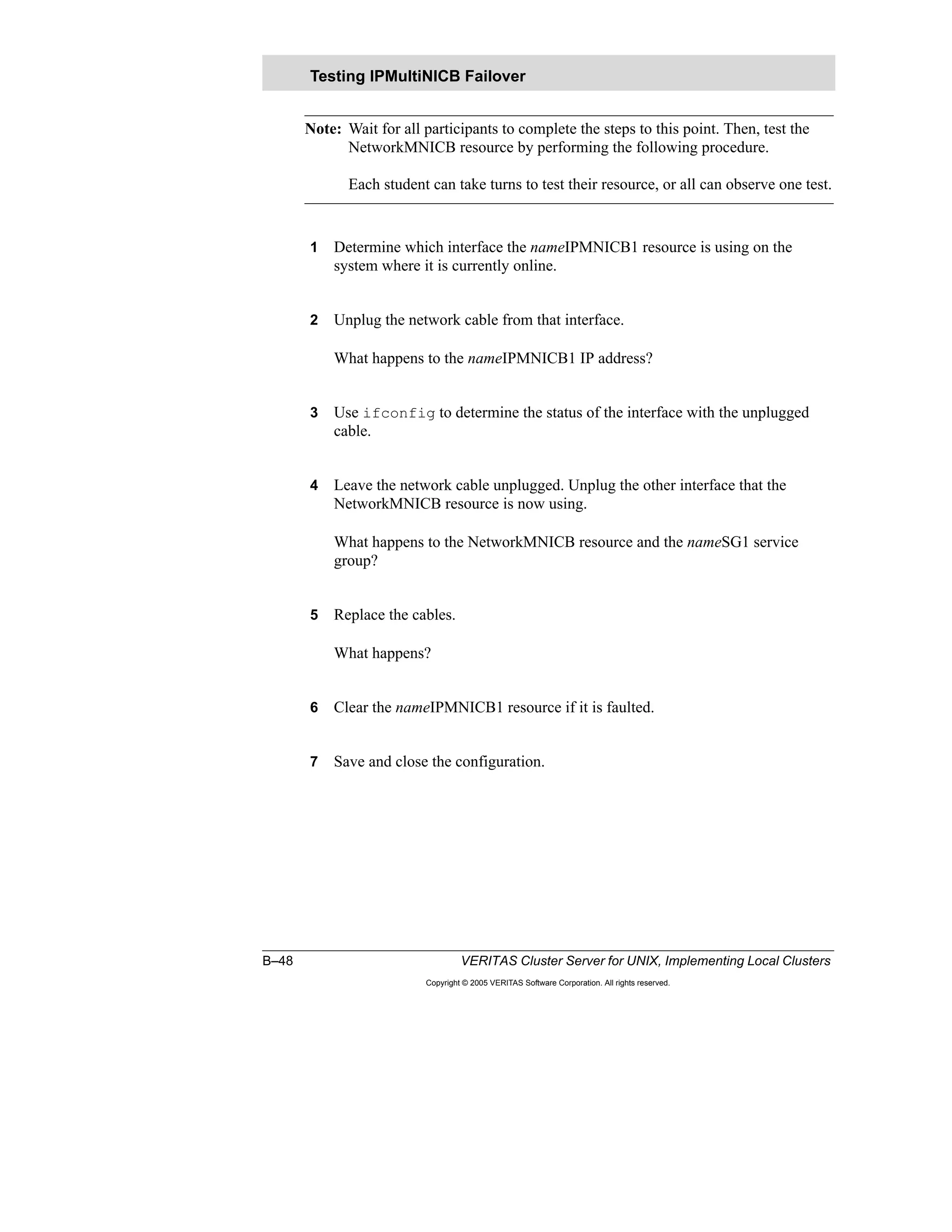 B–48 VERITAS Cluster Server for UNIX, Implementing Local Clusters
Copyright © 2005 VERITAS Software Corporation. All rights reserved.
Note: Wait for all participants to complete the steps to this point. Then, test the
NetworkMNICB resource by performing the following procedure.
Each student can take turns to test their resource, or all can observe one test.
1 Determine which interface the nameIPMNICB1 resource is using on the
system where it is currently online.
2 Unplug the network cable from that interface.
What happens to the nameIPMNICB1 IP address?
3 Use ifconfig to determine the status of the interface with the unplugged
cable.
4 Leave the network cable unplugged. Unplug the other interface that the
NetworkMNICB resource is now using.
What happens to the NetworkMNICB resource and the nameSG1 service
group?
5 Replace the cables.
What happens?
6 Clear the nameIPMNICB1 resource if it is faulted.
7 Save and close the configuration.
Testing IPMultiNICB Failover
 