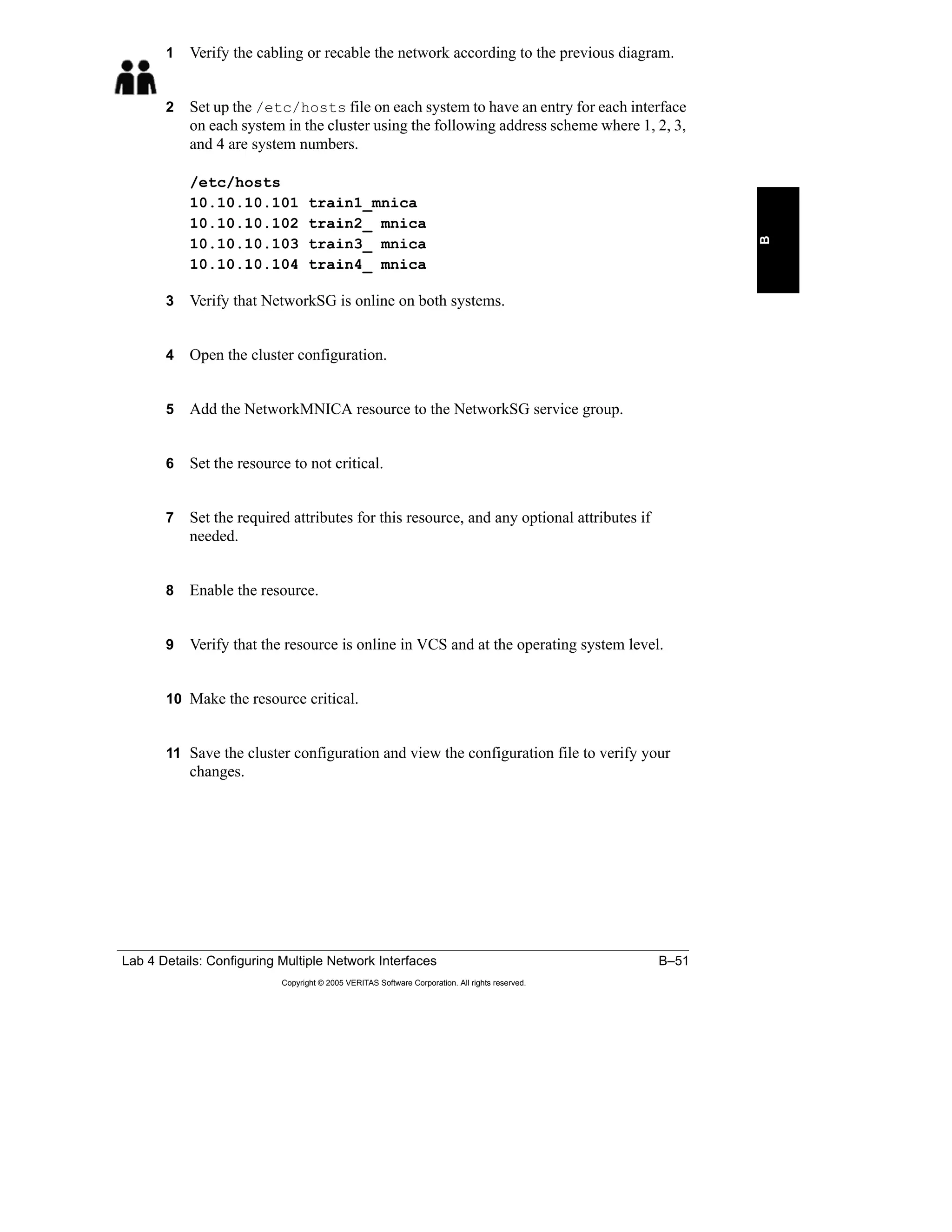 Lab 4 Details: Configuring Multiple Network Interfaces B–51
Copyright © 2005 VERITAS Software Corporation. All rights reserved.
B
1 Verify the cabling or recable the network according to the previous diagram.
2 Set up the /etc/hosts file on each system to have an entry for each interface
on each system in the cluster using the following address scheme where 1, 2, 3,
and 4 are system numbers.
/etc/hosts
10.10.10.101 train1_mnica
10.10.10.102 train2_ mnica
10.10.10.103 train3_ mnica
10.10.10.104 train4_ mnica
3 Verify that NetworkSG is online on both systems.
4 Open the cluster configuration.
5 Add the NetworkMNICA resource to the NetworkSG service group.
6 Set the resource to not critical.
7 Set the required attributes for this resource, and any optional attributes if
needed.
8 Enable the resource.
9 Verify that the resource is online in VCS and at the operating system level.
10 Make the resource critical.
11 Save the cluster configuration and view the configuration file to verify your
changes.
 