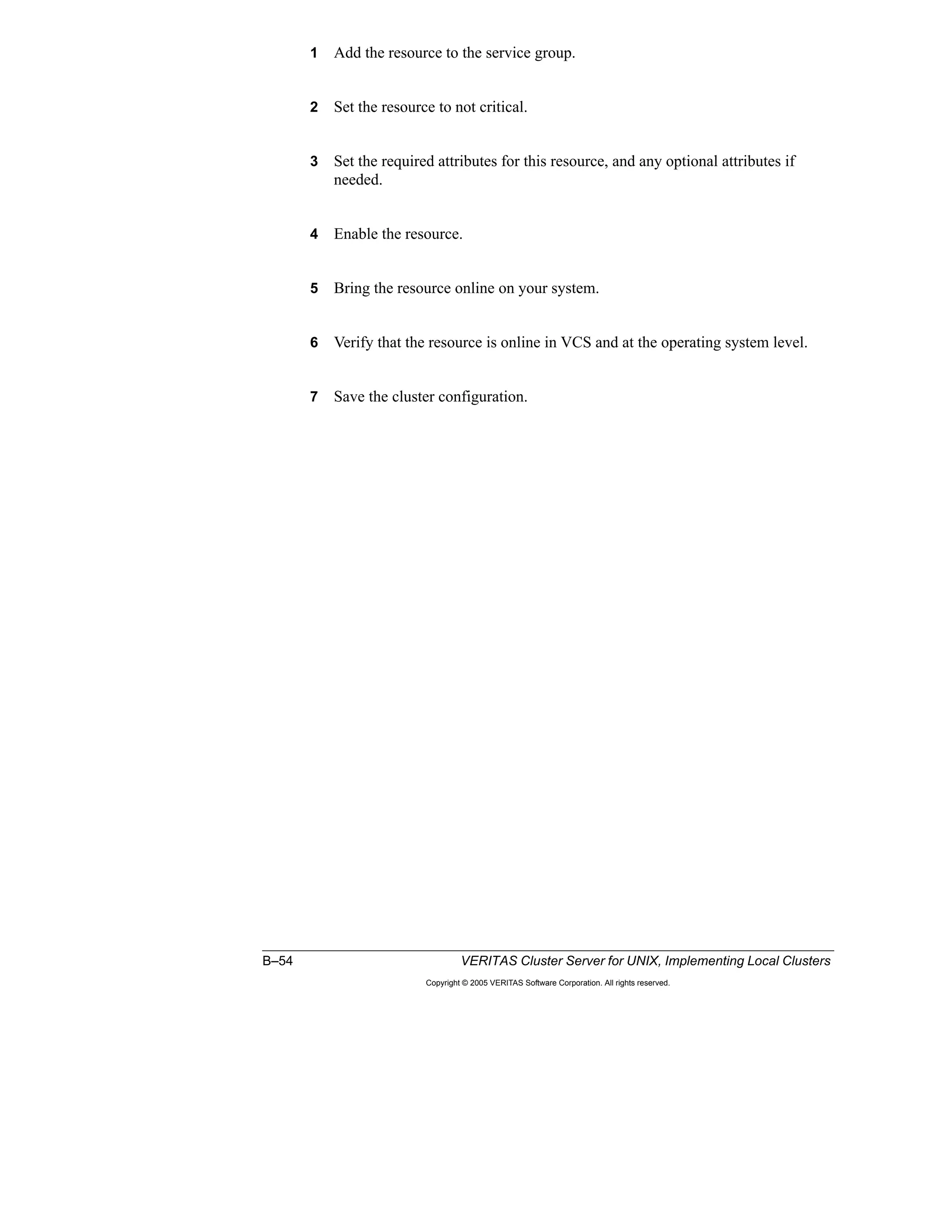 B–54 VERITAS Cluster Server for UNIX, Implementing Local Clusters
Copyright © 2005 VERITAS Software Corporation. All rights reserved.
1 Add the resource to the service group.
2 Set the resource to not critical.
3 Set the required attributes for this resource, and any optional attributes if
needed.
4 Enable the resource.
5 Bring the resource online on your system.
6 Verify that the resource is online in VCS and at the operating system level.
7 Save the cluster configuration.
 