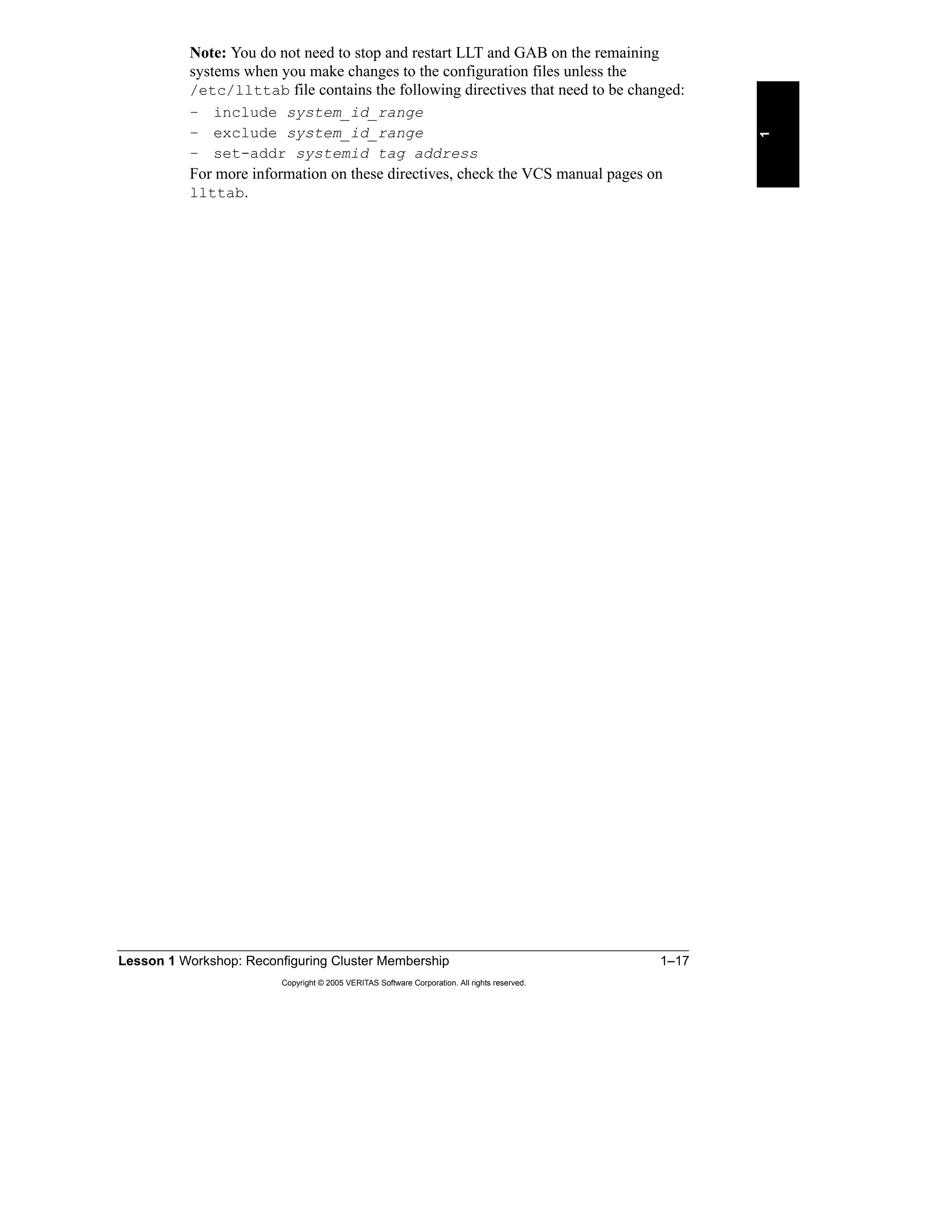 Lesson 1 Workshop: Reconfiguring Cluster Membership 1–17
Copyright © 2005 VERITAS Software Corporation. All rights reserved.
1
Note: You do not need to stop and restart LLT and GAB on the remaining
systems when you make changes to the configuration files unless the
/etc/llttab file contains the following directives that need to be changed:
– include system_id_range
– exclude system_id_range
– set-addr systemid tag address
For more information on these directives, check the VCS manual pages on
llttab.
 