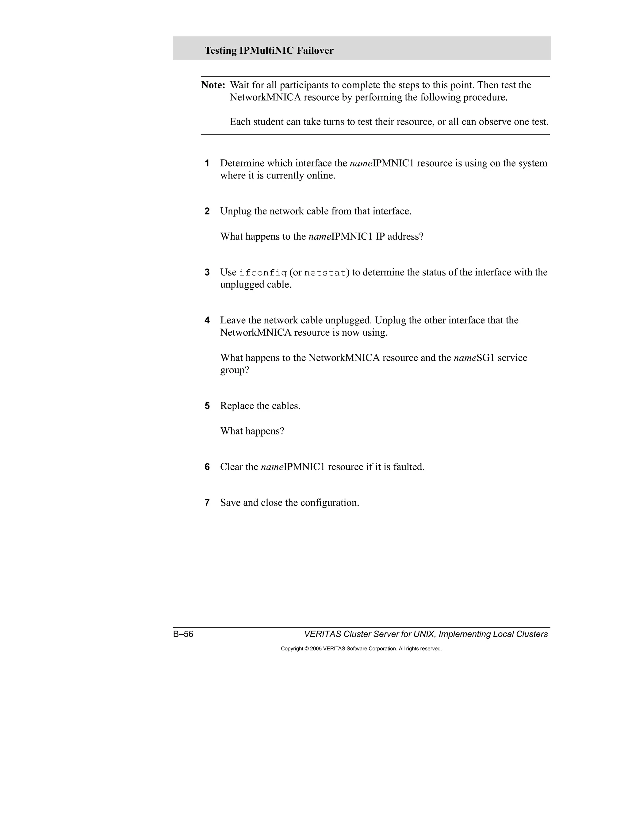 B–56 VERITAS Cluster Server for UNIX, Implementing Local Clusters
Copyright © 2005 VERITAS Software Corporation. All rights reserved.
Note: Wait for all participants to complete the steps to this point. Then test the
NetworkMNICA resource by performing the following procedure.
Each student can take turns to test their resource, or all can observe one test.
1 Determine which interface the nameIPMNIC1 resource is using on the system
where it is currently online.
2 Unplug the network cable from that interface.
What happens to the nameIPMNIC1 IP address?
3 Use ifconfig (or netstat) to determine the status of the interface with the
unplugged cable.
4 Leave the network cable unplugged. Unplug the other interface that the
NetworkMNICA resource is now using.
What happens to the NetworkMNICA resource and the nameSG1 service
group?
5 Replace the cables.
What happens?
6 Clear the nameIPMNIC1 resource if it is faulted.
7 Save and close the configuration.
Testing IPMultiNIC Failover
 