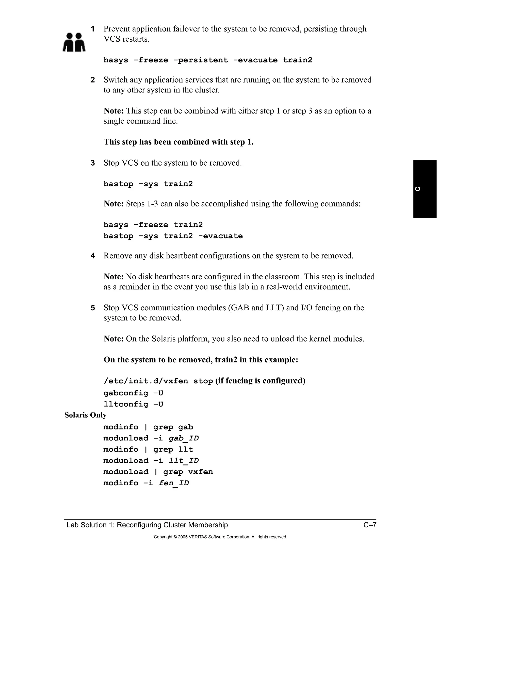 Lab Solution 1: Reconfiguring Cluster Membership C–7
Copyright © 2005 VERITAS Software Corporation. All rights reserved.
C
1 Prevent application failover to the system to be removed, persisting through
VCS restarts.
hasys -freeze -persistent -evacuate train2
2 Switch any application services that are running on the system to be removed
to any other system in the cluster.
Note: This step can be combined with either step 1 or step 3 as an option to a
single command line.
This step has been combined with step 1.
3 Stop VCS on the system to be removed.
hastop -sys train2
Note: Steps 1-3 can also be accomplished using the following commands:
hasys -freeze train2
hastop -sys train2 -evacuate
4 Remove any disk heartbeat configurations on the system to be removed.
Note: No disk heartbeats are configured in the classroom. This step is included
as a reminder in the event you use this lab in a real-world environment.
5 Stop VCS communication modules (GAB and LLT) and I/O fencing on the
system to be removed.
Note: On the Solaris platform, you also need to unload the kernel modules.
On the system to be removed, train2 in this example:
/etc/init.d/vxfen stop (if fencing is configured)
gabconfig -U
lltconfig -U
Solaris Only
modinfo | grep gab
modunload -i gab_ID
modinfo | grep llt
modunload -i llt_ID
modunload | grep vxfen
modinfo -i fen_ID
 