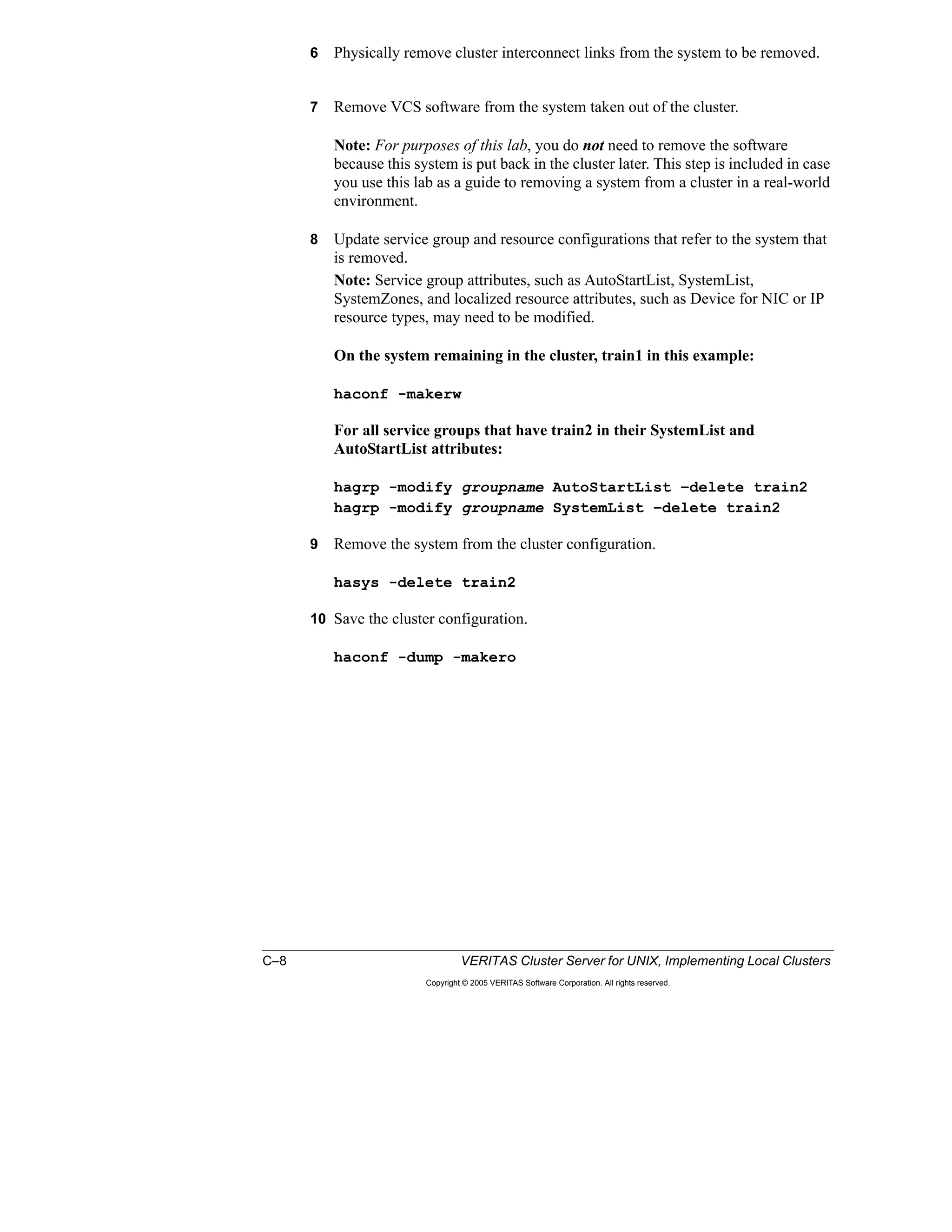 C–8 VERITAS Cluster Server for UNIX, Implementing Local Clusters
Copyright © 2005 VERITAS Software Corporation. All rights reserved.
6 Physically remove cluster interconnect links from the system to be removed.
7 Remove VCS software from the system taken out of the cluster.
Note: For purposes of this lab, you do not need to remove the software
because this system is put back in the cluster later. This step is included in case
you use this lab as a guide to removing a system from a cluster in a real-world
environment.
8 Update service group and resource configurations that refer to the system that
is removed.
Note: Service group attributes, such as AutoStartList, SystemList,
SystemZones, and localized resource attributes, such as Device for NIC or IP
resource types, may need to be modified.
On the system remaining in the cluster, train1 in this example:
haconf -makerw
For all service groups that have train2 in their SystemList and
AutoStartList attributes:
hagrp -modify groupname AutoStartList –delete train2
hagrp -modify groupname SystemList –delete train2
9 Remove the system from the cluster configuration.
hasys -delete train2
10 Save the cluster configuration.
haconf -dump -makero
 