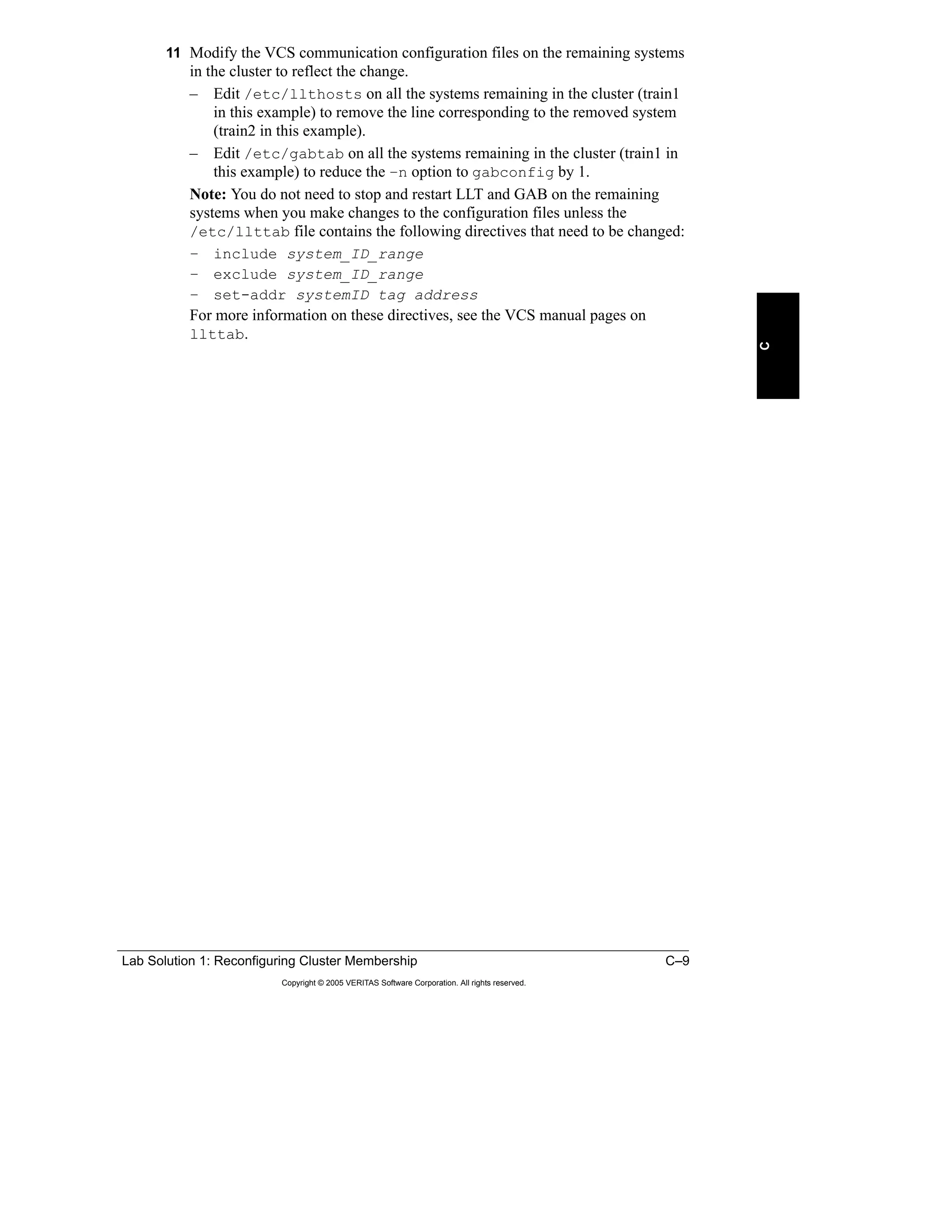 Lab Solution 1: Reconfiguring Cluster Membership C–9
Copyright © 2005 VERITAS Software Corporation. All rights reserved.
C
11 Modify the VCS communication configuration files on the remaining systems
in the cluster to reflect the change.
– Edit /etc/llthosts on all the systems remaining in the cluster (train1
in this example) to remove the line corresponding to the removed system
(train2 in this example).
– Edit /etc/gabtab on all the systems remaining in the cluster (train1 in
this example) to reduce the –n option to gabconfig by 1.
Note: You do not need to stop and restart LLT and GAB on the remaining
systems when you make changes to the configuration files unless the
/etc/llttab file contains the following directives that need to be changed:
– include system_ID_range
– exclude system_ID_range
– set-addr systemID tag address
For more information on these directives, see the VCS manual pages on
llttab.
 