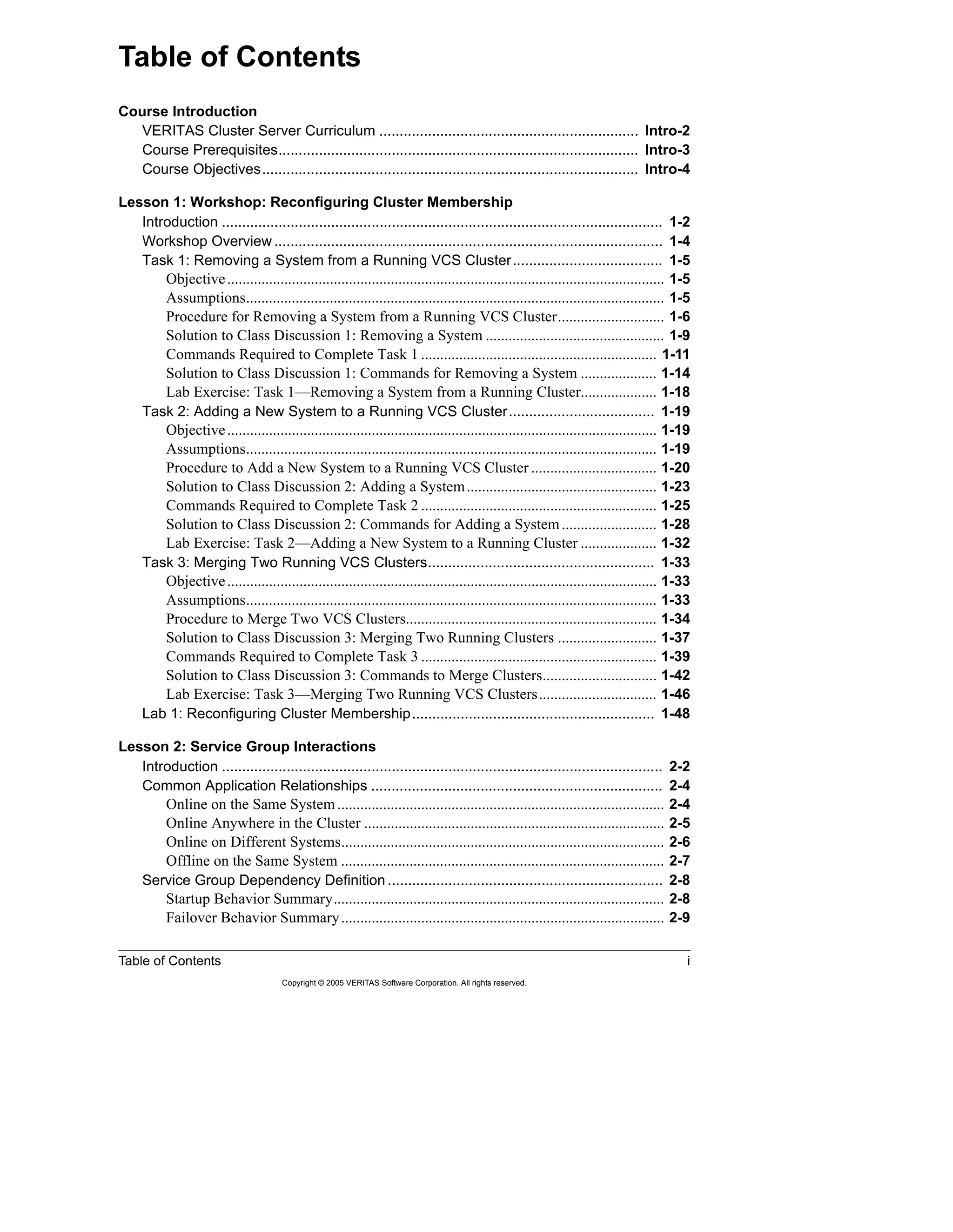 Table of Contents i
Copyright © 2005 VERITAS Software Corporation. All rights reserved.
Course Introduction
VERITAS Cluster Server Curriculum ................................................................ Intro-2
Course Prerequisites......................................................................................... Intro-3
Course Objectives............................................................................................. Intro-4
Lesson 1: Workshop: Reconfiguring Cluster Membership
Introduction ............................................................................................................. 1-2
Workshop Overview................................................................................................ 1-4
Task 1: Removing a System from a Running VCS Cluster..................................... 1-5
Objective................................................................................................................... 1-5
Assumptions.............................................................................................................. 1-5
Procedure for Removing a System from a Running VCS Cluster............................ 1-6
Solution to Class Discussion 1: Removing a System ............................................... 1-9
Commands Required to Complete Task 1 .............................................................. 1-11
Solution to Class Discussion 1: Commands for Removing a System .................... 1-14
Lab Exercise: Task 1—Removing a System from a Running Cluster.................... 1-18
Task 2: Adding a New System to a Running VCS Cluster.................................... 1-19
Objective................................................................................................................. 1-19
Assumptions............................................................................................................ 1-19
Procedure to Add a New System to a Running VCS Cluster ................................. 1-20
Solution to Class Discussion 2: Adding a System.................................................. 1-23
Commands Required to Complete Task 2 .............................................................. 1-25
Solution to Class Discussion 2: Commands for Adding a System......................... 1-28
Lab Exercise: Task 2—Adding a New System to a Running Cluster .................... 1-32
Task 3: Merging Two Running VCS Clusters........................................................ 1-33
Objective................................................................................................................. 1-33
Assumptions............................................................................................................ 1-33
Procedure to Merge Two VCS Clusters.................................................................. 1-34
Solution to Class Discussion 3: Merging Two Running Clusters .......................... 1-37
Commands Required to Complete Task 3 .............................................................. 1-39
Solution to Class Discussion 3: Commands to Merge Clusters.............................. 1-42
Lab Exercise: Task 3—Merging Two Running VCS Clusters............................... 1-46
Lab 1: Reconfiguring Cluster Membership............................................................ 1-48
Lesson 2: Service Group Interactions
Introduction ............................................................................................................. 2-2
Common Application Relationships ........................................................................ 2-4
Online on the Same System...................................................................................... 2-4
Online Anywhere in the Cluster ............................................................................... 2-5
Online on Different Systems..................................................................................... 2-6
Offline on the Same System ..................................................................................... 2-7
Service Group Dependency Definition .................................................................... 2-8
Startup Behavior Summary....................................................................................... 2-8
Failover Behavior Summary..................................................................................... 2-9
Table of Contents
 