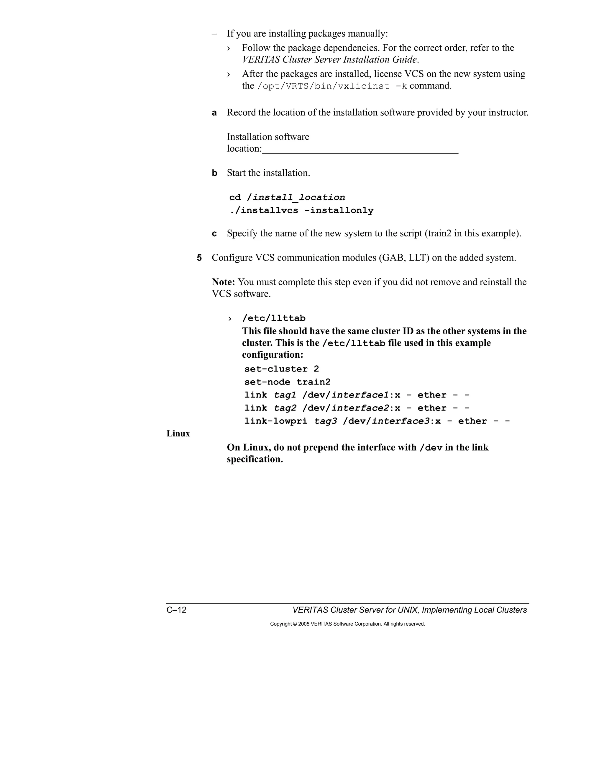 C–12 VERITAS Cluster Server for UNIX, Implementing Local Clusters
Copyright © 2005 VERITAS Software Corporation. All rights reserved.
– If you are installing packages manually:
› Follow the package dependencies. For the correct order, refer to the
VERITAS Cluster Server Installation Guide.
› After the packages are installed, license VCS on the new system using
the /opt/VRTS/bin/vxlicinst -k command.
a Record the location of the installation software provided by your instructor.
Installation software
location:_______________________________________
b Start the installation.
cd /install_location
./installvcs -installonly
c Specify the name of the new system to the script (train2 in this example).
5 Configure VCS communication modules (GAB, LLT) on the added system.
Note: You must complete this step even if you did not remove and reinstall the
VCS software.
› /etc/llttab
This file should have the same cluster ID as the other systems in the
cluster. This is the /etc/llttab file used in this example
configuration:
set-cluster 2
set-node train2
link tag1 /dev/interface1:x - ether - -
link tag2 /dev/interface2:x - ether - -
link-lowpri tag3 /dev/interface3:x - ether - -
Linux
On Linux, do not prepend the interface with /dev in the link
specification.
 